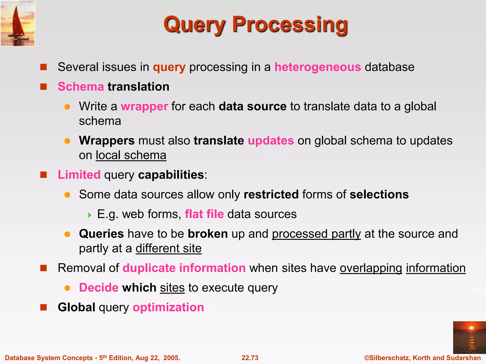 ©Silberschatz, Korth and Sudarshan 22.73 Database System Concepts - 5th Edition, Aug 22, 2005. Query Processing  Several issues in query processing in a heterogeneous database  Schema translation  Write a wrapper for each data source to translate data to a global schema  Wrappers must also translate updates on global schema to updates on local schema  Limited query capabilities:  Some data sources allow only restricted forms of selections  E.g. web forms, flat file data sources  Queries have to be broken up and processed partly at the source and partly at a different site  Removal of duplicate information when sites have overlapping information  Decide which sites to execute query  Global query optimization 