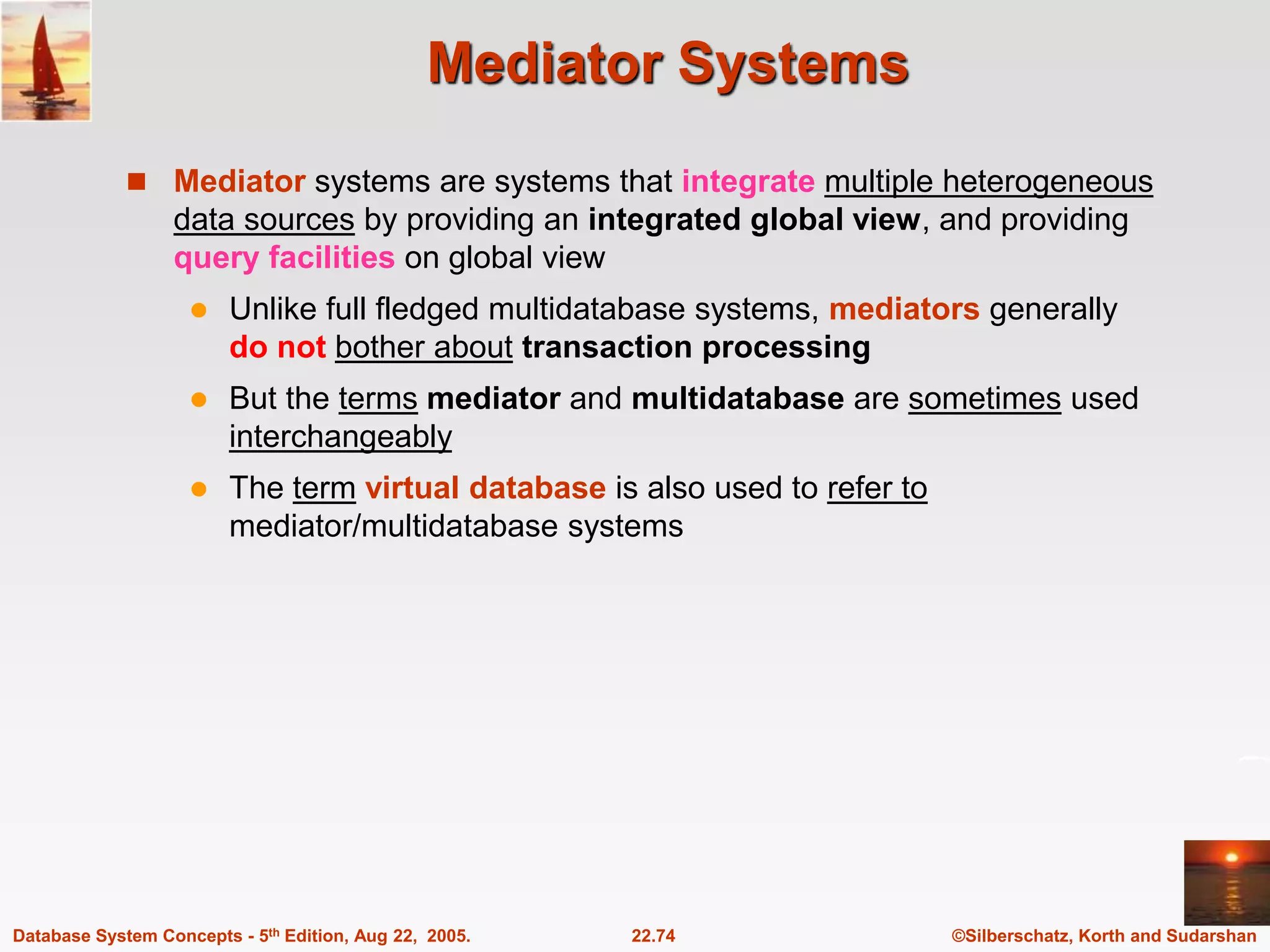 ©Silberschatz, Korth and Sudarshan 22.74 Database System Concepts - 5th Edition, Aug 22, 2005. Mediator Systems  Mediator systems are systems that integrate multiple heterogeneous data sources by providing an integrated global view, and providing query facilities on global view  Unlike full fledged multidatabase systems, mediators generally do not bother about transaction processing  But the terms mediator and multidatabase are sometimes used interchangeably  The term virtual database is also used to refer to mediator/multidatabase systems 