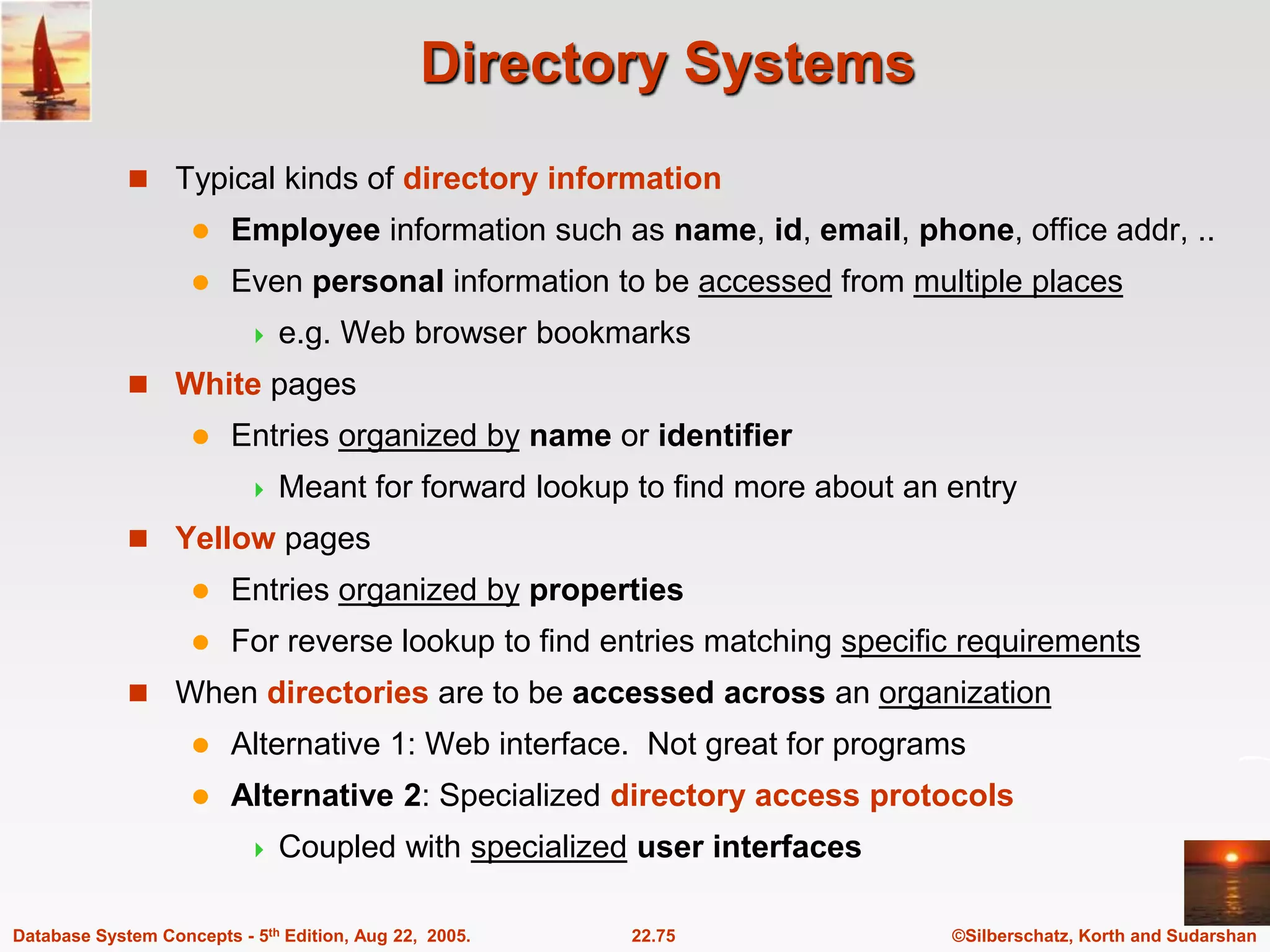 ©Silberschatz, Korth and Sudarshan 22.75 Database System Concepts - 5th Edition, Aug 22, 2005. Directory Systems  Typical kinds of directory information  Employee information such as name, id, email, phone, office addr, ..  Even personal information to be accessed from multiple places  e.g. Web browser bookmarks  White pages  Entries organized by name or identifier  Meant for forward lookup to find more about an entry  Yellow pages  Entries organized by properties  For reverse lookup to find entries matching specific requirements  When directories are to be accessed across an organization  Alternative 1: Web interface. Not great for programs  Alternative 2: Specialized directory access protocols  Coupled with specialized user interfaces 