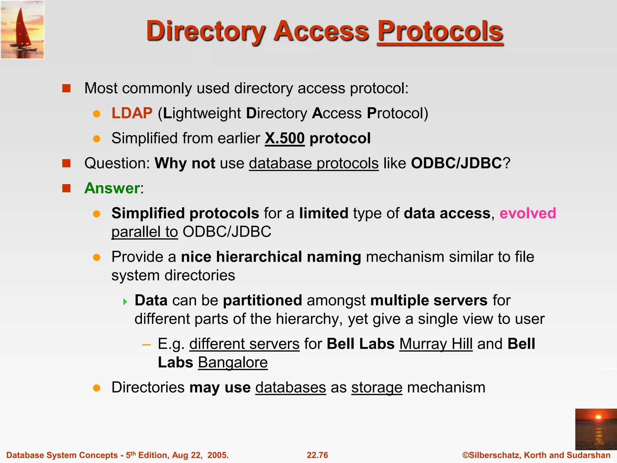 ©Silberschatz, Korth and Sudarshan 22.76 Database System Concepts - 5th Edition, Aug 22, 2005. Directory Access Protocols  Most commonly used directory access protocol:  LDAP (Lightweight Directory Access Protocol)  Simplified from earlier X.500 protocol  Question: Why not use database protocols like ODBC/JDBC?  Answer:  Simplified protocols for a limited type of data access, evolved parallel to ODBC/JDBC  Provide a nice hierarchical naming mechanism similar to file system directories  Data can be partitioned amongst multiple servers for different parts of the hierarchy, yet give a single view to user – E.g. different servers for Bell Labs Murray Hill and Bell Labs Bangalore  Directories may use databases as storage mechanism 