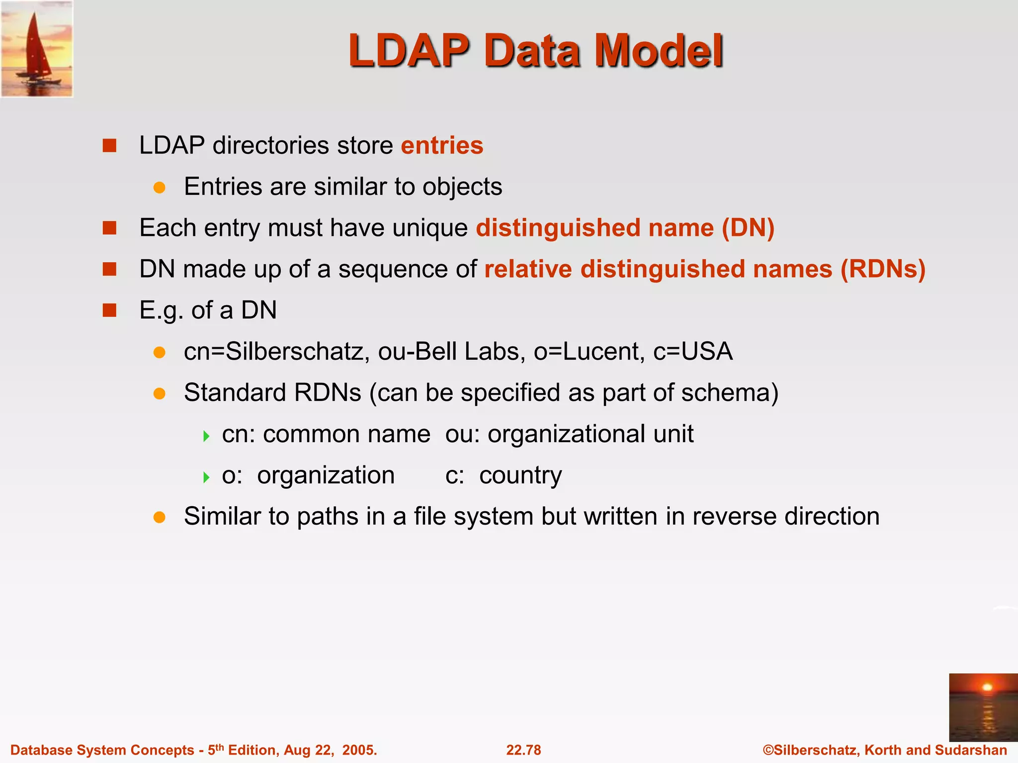 ©Silberschatz, Korth and Sudarshan 22.78 Database System Concepts - 5th Edition, Aug 22, 2005. LDAP Data Model  LDAP directories store entries  Entries are similar to objects  Each entry must have unique distinguished name (DN)  DN made up of a sequence of relative distinguished names (RDNs)  E.g. of a DN  cn=Silberschatz, ou-Bell Labs, o=Lucent, c=USA  Standard RDNs (can be specified as part of schema)  cn: common name ou: organizational unit  o: organization c: country  Similar to paths in a file system but written in reverse direction 