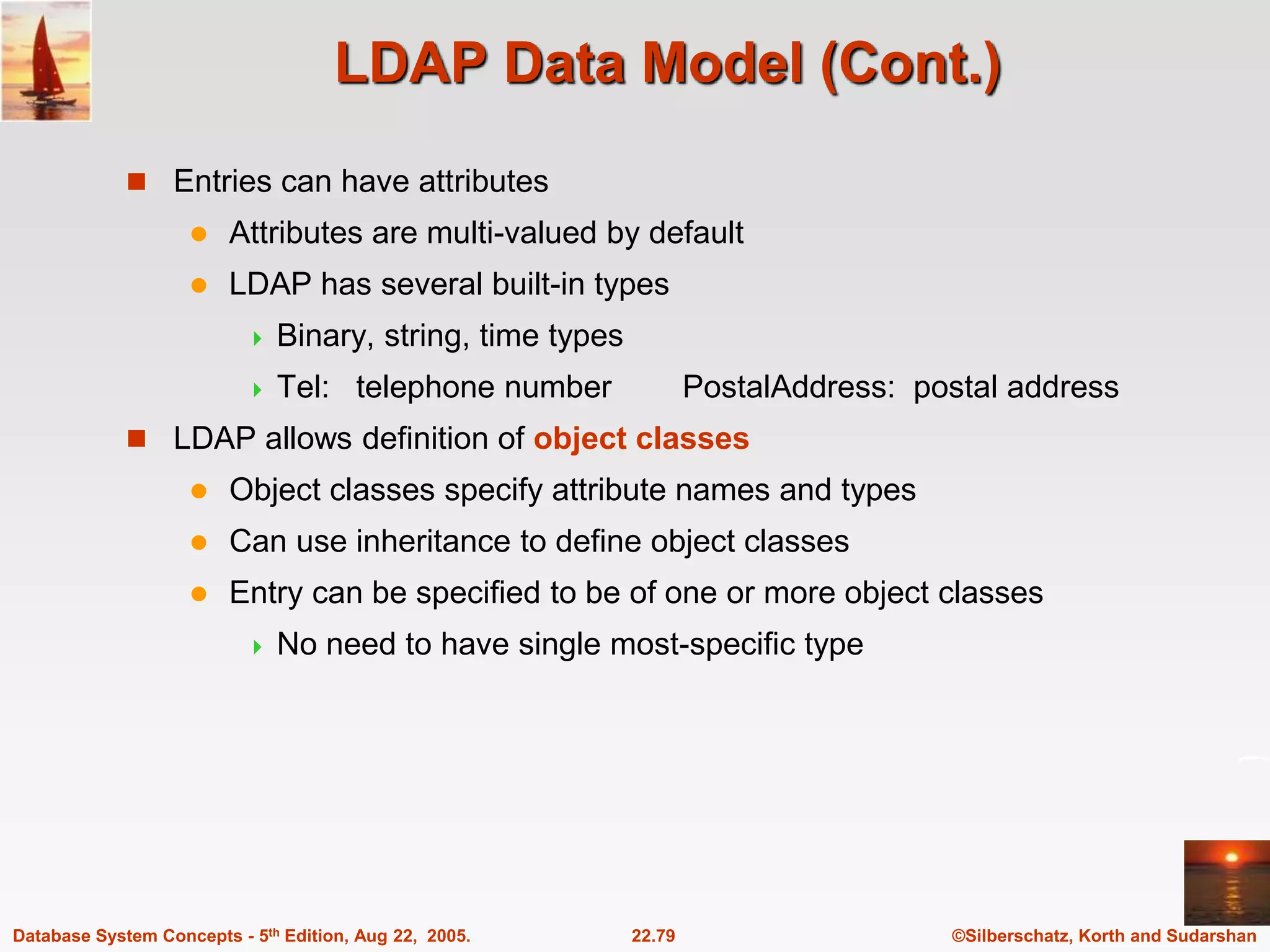 ©Silberschatz, Korth and Sudarshan 22.79 Database System Concepts - 5th Edition, Aug 22, 2005. LDAP Data Model (Cont.)  Entries can have attributes  Attributes are multi-valued by default  LDAP has several built-in types  Binary, string, time types  Tel: telephone number PostalAddress: postal address  LDAP allows definition of object classes  Object classes specify attribute names and types  Can use inheritance to define object classes  Entry can be specified to be of one or more object classes  No need to have single most-specific type 