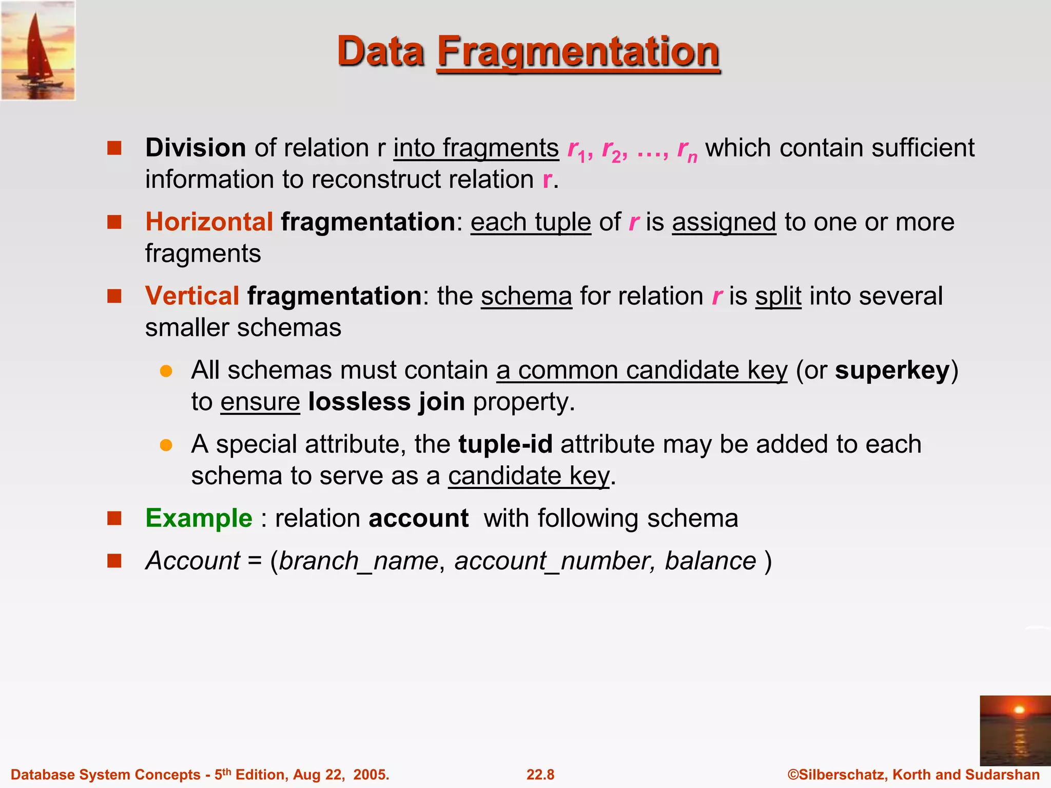 ©Silberschatz, Korth and Sudarshan 22.8 Database System Concepts - 5th Edition, Aug 22, 2005. Data Fragmentation  Division of relation r into fragments r1, r2, …, rn which contain sufficient information to reconstruct relation r.  Horizontal fragmentation: each tuple of r is assigned to one or more fragments  Vertical fragmentation: the schema for relation r is split into several smaller schemas  All schemas must contain a common candidate key (or superkey) to ensure lossless join property.  A special attribute, the tuple-id attribute may be added to each schema to serve as a candidate key.  Example : relation account with following schema  Account = (branch_name, account_number, balance ) 