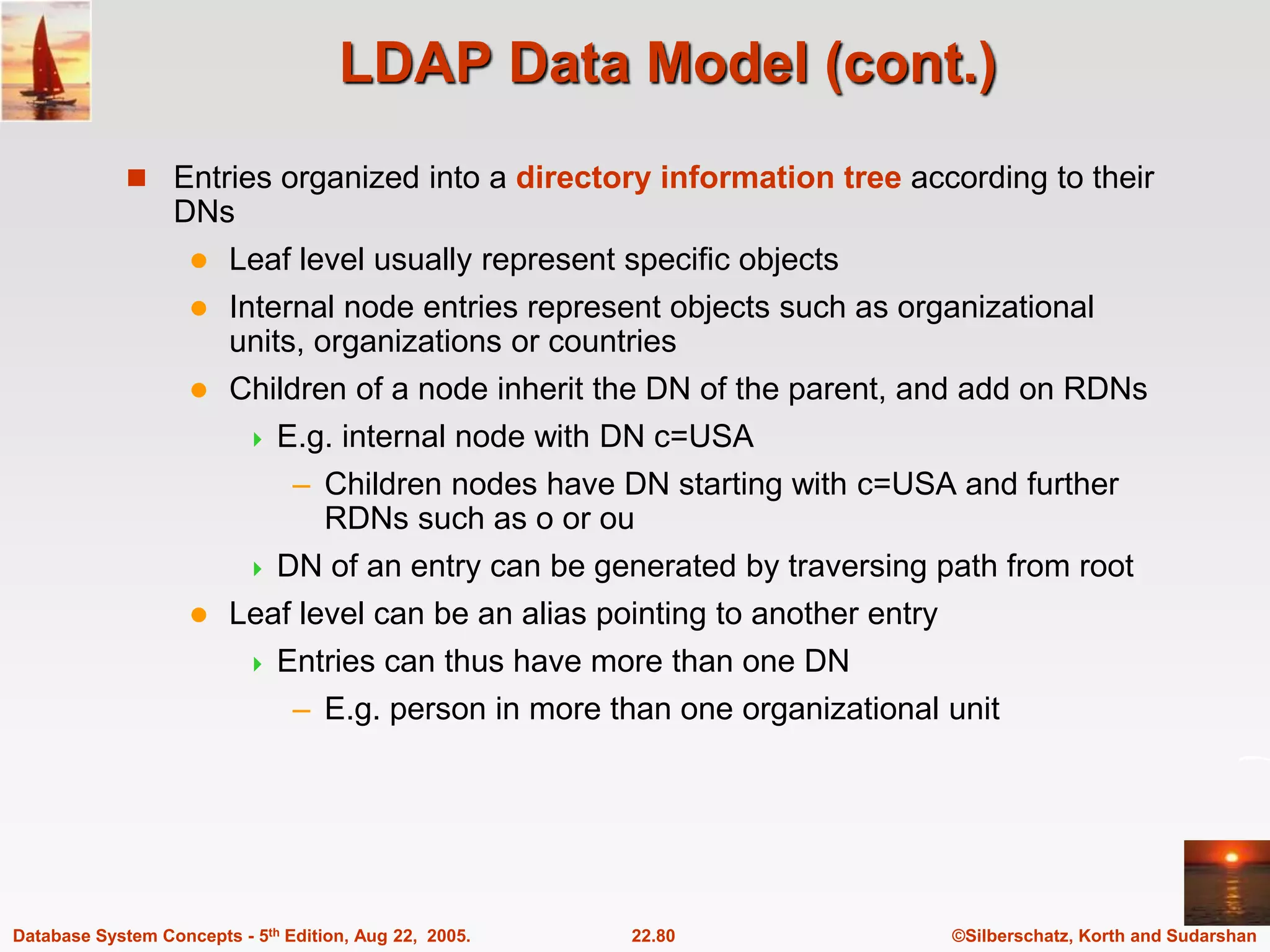 ©Silberschatz, Korth and Sudarshan 22.80 Database System Concepts - 5th Edition, Aug 22, 2005. LDAP Data Model (cont.)  Entries organized into a directory information tree according to their DNs  Leaf level usually represent specific objects  Internal node entries represent objects such as organizational units, organizations or countries  Children of a node inherit the DN of the parent, and add on RDNs  E.g. internal node with DN c=USA – Children nodes have DN starting with c=USA and further RDNs such as o or ou  DN of an entry can be generated by traversing path from root  Leaf level can be an alias pointing to another entry  Entries can thus have more than one DN – E.g. person in more than one organizational unit 