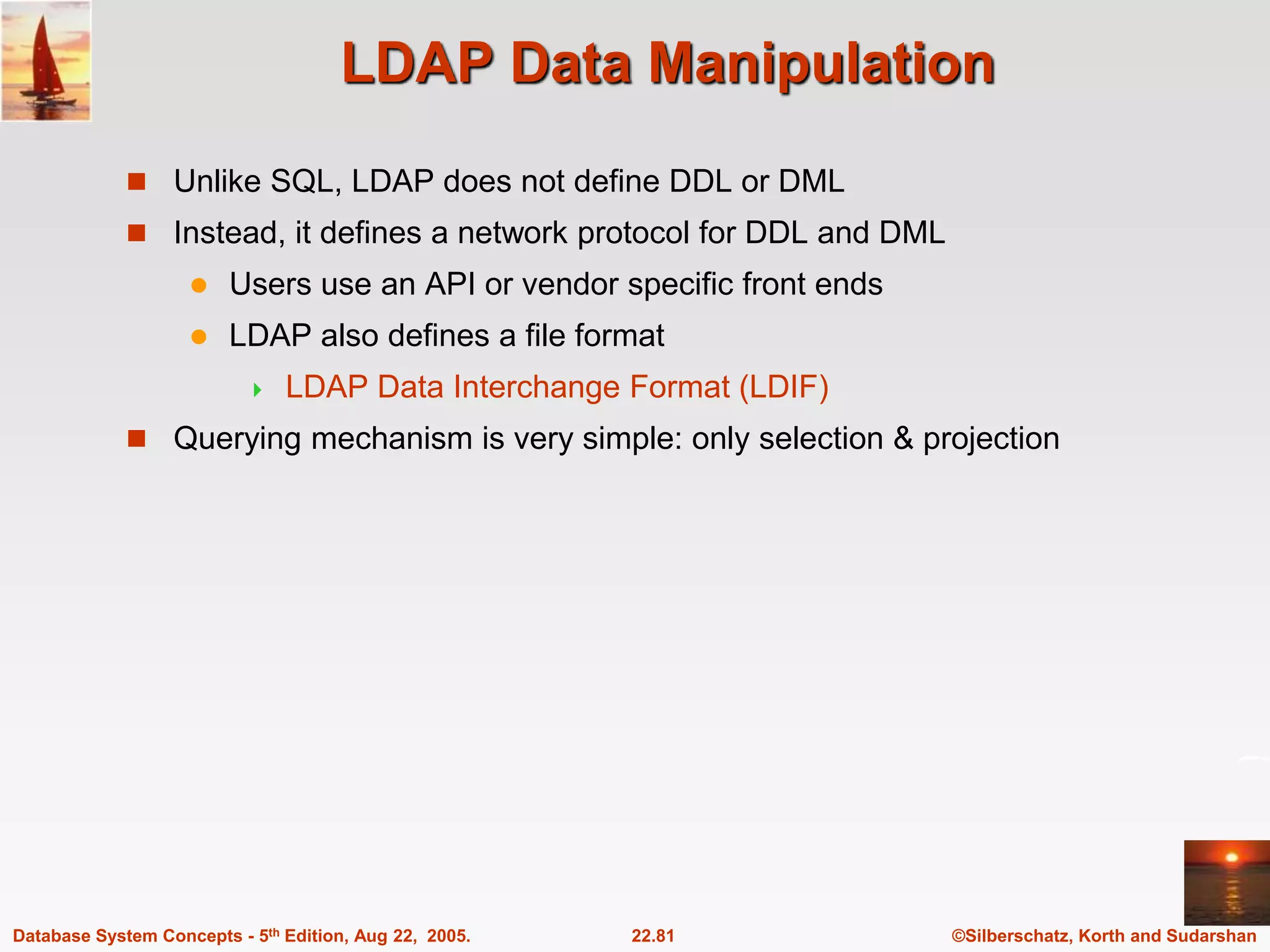 ©Silberschatz, Korth and Sudarshan 22.81 Database System Concepts - 5th Edition, Aug 22, 2005. LDAP Data Manipulation  Unlike SQL, LDAP does not define DDL or DML  Instead, it defines a network protocol for DDL and DML  Users use an API or vendor specific front ends  LDAP also defines a file format  LDAP Data Interchange Format (LDIF)  Querying mechanism is very simple: only selection & projection 