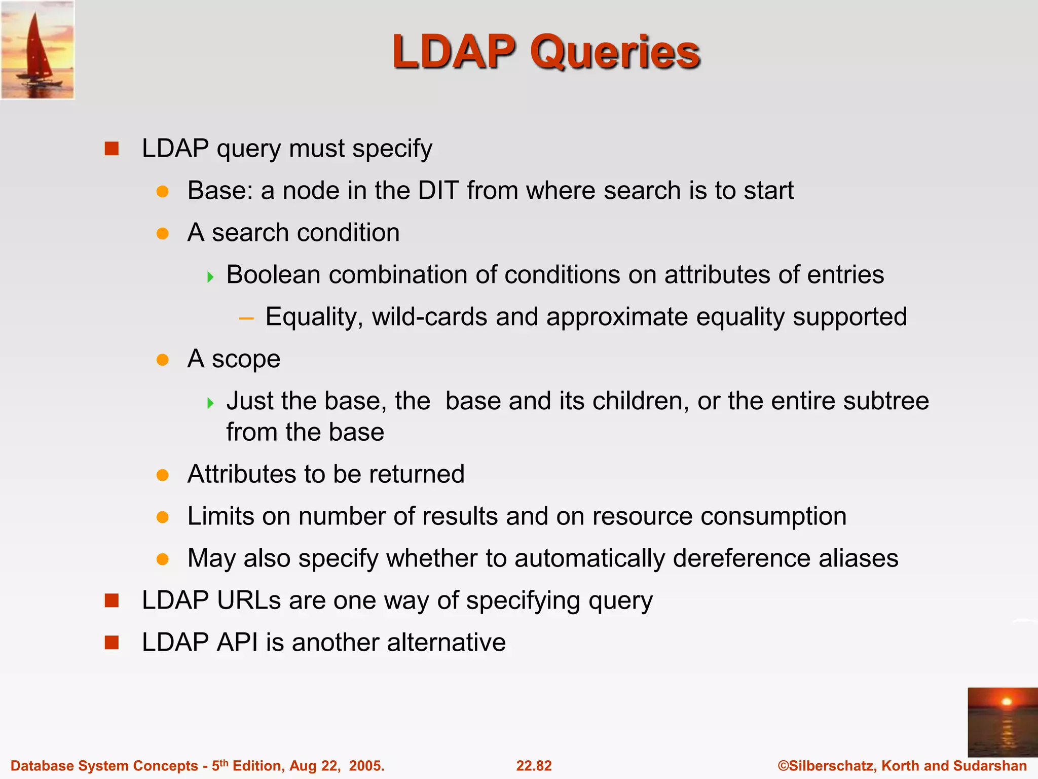 ©Silberschatz, Korth and Sudarshan 22.82 Database System Concepts - 5th Edition, Aug 22, 2005. LDAP Queries  LDAP query must specify  Base: a node in the DIT from where search is to start  A search condition  Boolean combination of conditions on attributes of entries – Equality, wild-cards and approximate equality supported  A scope  Just the base, the base and its children, or the entire subtree from the base  Attributes to be returned  Limits on number of results and on resource consumption  May also specify whether to automatically dereference aliases  LDAP URLs are one way of specifying query  LDAP API is another alternative 