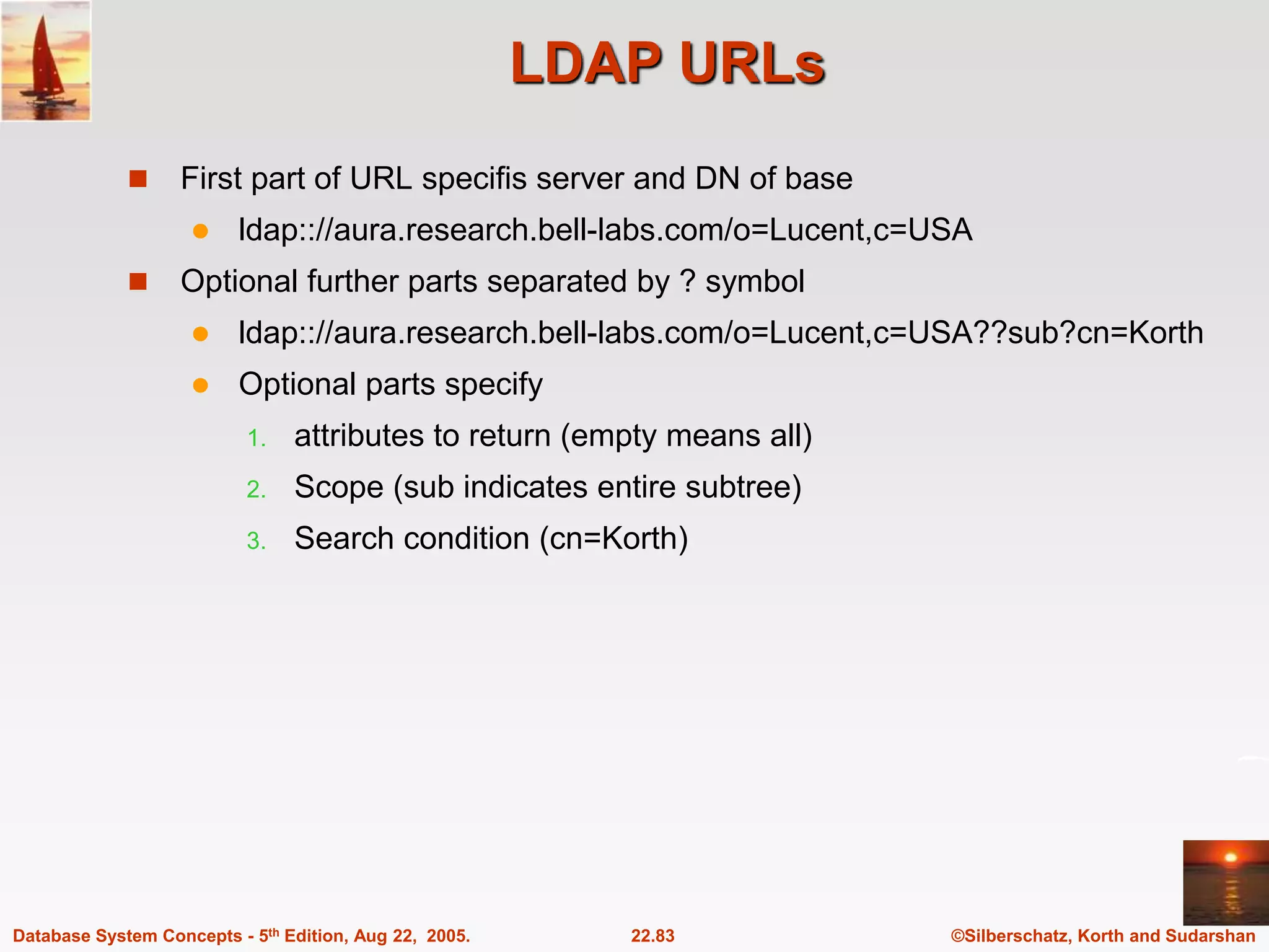 ©Silberschatz, Korth and Sudarshan 22.83 Database System Concepts - 5th Edition, Aug 22, 2005. LDAP URLs  First part of URL specifis server and DN of base  ldap:://aura.research.bell-labs.com/o=Lucent,c=USA  Optional further parts separated by ? symbol  ldap:://aura.research.bell-labs.com/o=Lucent,c=USA??sub?cn=Korth  Optional parts specify 1. attributes to return (empty means all) 2. Scope (sub indicates entire subtree) 3. Search condition (cn=Korth) 