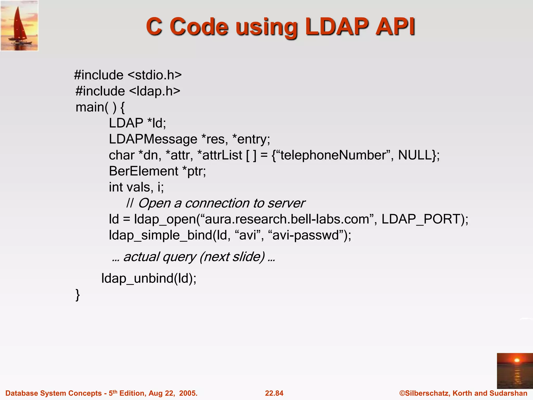 ©Silberschatz, Korth and Sudarshan 22.84 Database System Concepts - 5th Edition, Aug 22, 2005. C Code using LDAP API #include <stdio.h> #include <ldap.h> main( ) { LDAP *ld; LDAPMessage *res, *entry; char *dn, *attr, *attrList [ ] = {“telephoneNumber”, NULL}; BerElement *ptr; int vals, i; // Open a connection to server ld = ldap_open(“aura.research.bell-labs.com”, LDAP_PORT); ldap_simple_bind(ld, “avi”, “avi-passwd”); … actual query (next slide) … ldap_unbind(ld); } 