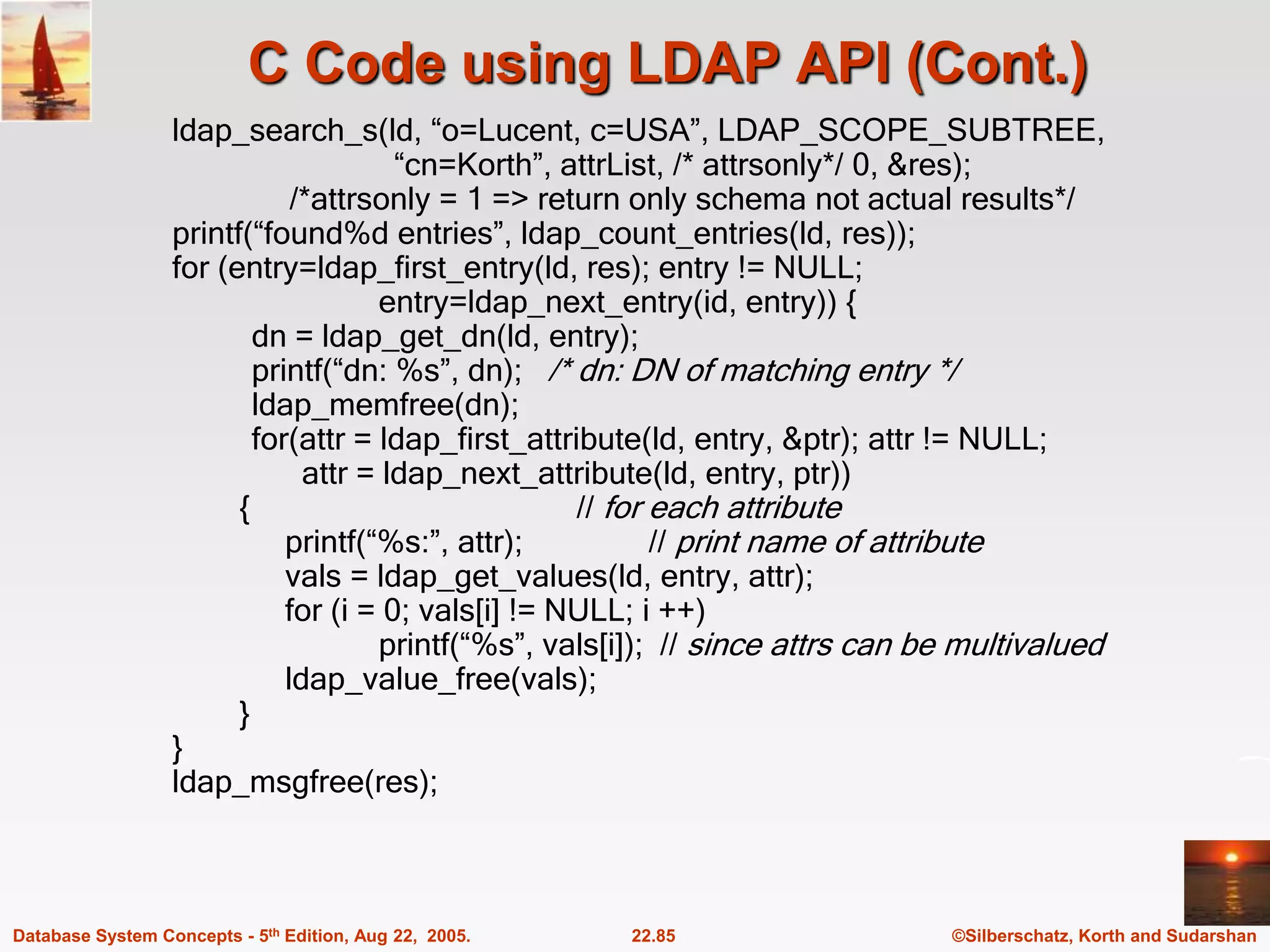 ©Silberschatz, Korth and Sudarshan 22.85 Database System Concepts - 5th Edition, Aug 22, 2005. C Code using LDAP API (Cont.) ldap_search_s(ld, “o=Lucent, c=USA”, LDAP_SCOPE_SUBTREE, “cn=Korth”, attrList, /* attrsonly*/ 0, &res); /*attrsonly = 1 => return only schema not actual results*/ printf(“found%d entries”, ldap_count_entries(ld, res)); for (entry=ldap_first_entry(ld, res); entry != NULL; entry=ldap_next_entry(id, entry)) { dn = ldap_get_dn(ld, entry); printf(“dn: %s”, dn); /* dn: DN of matching entry */ ldap_memfree(dn); for(attr = ldap_first_attribute(ld, entry, &ptr); attr != NULL; attr = ldap_next_attribute(ld, entry, ptr)) { // for each attribute printf(“%s:”, attr); // print name of attribute vals = ldap_get_values(ld, entry, attr); for (i = 0; vals[i] != NULL; i ++) printf(“%s”, vals[i]); // since attrs can be multivalued ldap_value_free(vals); } } ldap_msgfree(res); 