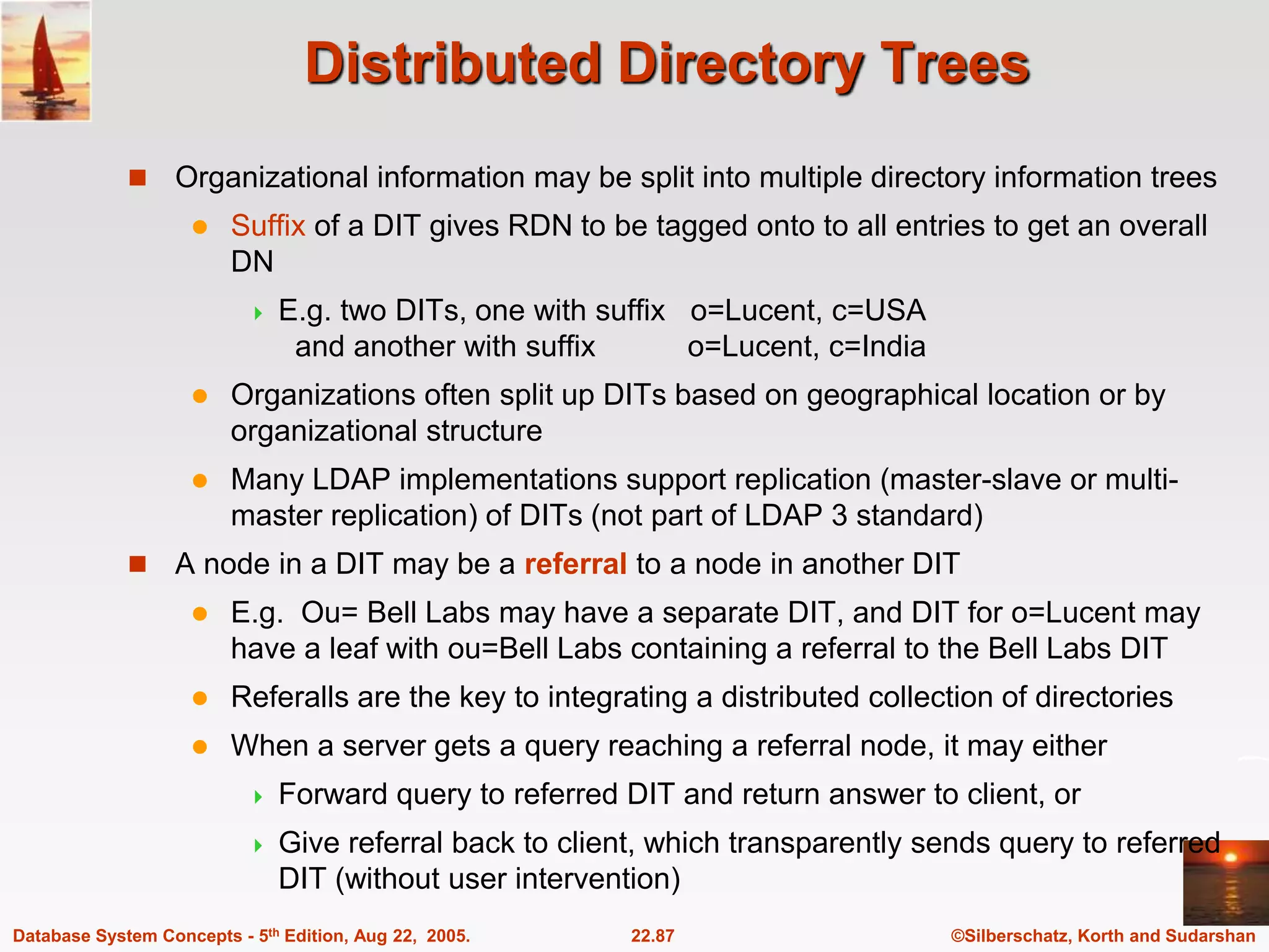 ©Silberschatz, Korth and Sudarshan 22.87 Database System Concepts - 5th Edition, Aug 22, 2005. Distributed Directory Trees  Organizational information may be split into multiple directory information trees  Suffix of a DIT gives RDN to be tagged onto to all entries to get an overall DN  E.g. two DITs, one with suffix o=Lucent, c=USA and another with suffix o=Lucent, c=India  Organizations often split up DITs based on geographical location or by organizational structure  Many LDAP implementations support replication (master-slave or multi- master replication) of DITs (not part of LDAP 3 standard)  A node in a DIT may be a referral to a node in another DIT  E.g. Ou= Bell Labs may have a separate DIT, and DIT for o=Lucent may have a leaf with ou=Bell Labs containing a referral to the Bell Labs DIT  Referalls are the key to integrating a distributed collection of directories  When a server gets a query reaching a referral node, it may either  Forward query to referred DIT and return answer to client, or  Give referral back to client, which transparently sends query to referred DIT (without user intervention) 