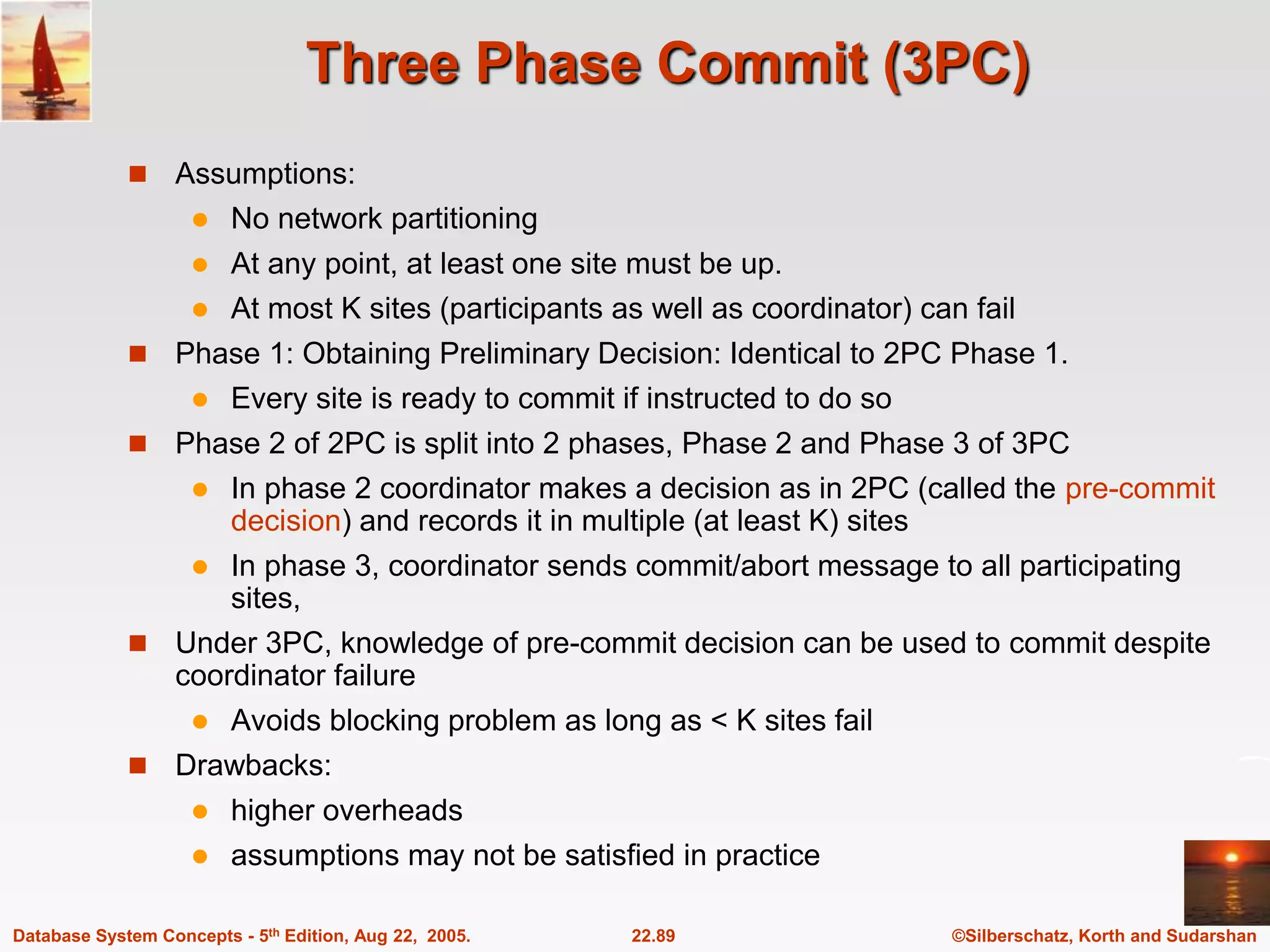 ©Silberschatz, Korth and Sudarshan 22.89 Database System Concepts - 5th Edition, Aug 22, 2005. Three Phase Commit (3PC)  Assumptions:  No network partitioning  At any point, at least one site must be up.  At most K sites (participants as well as coordinator) can fail  Phase 1: Obtaining Preliminary Decision: Identical to 2PC Phase 1.  Every site is ready to commit if instructed to do so  Phase 2 of 2PC is split into 2 phases, Phase 2 and Phase 3 of 3PC  In phase 2 coordinator makes a decision as in 2PC (called the pre-commit decision) and records it in multiple (at least K) sites  In phase 3, coordinator sends commit/abort message to all participating sites,  Under 3PC, knowledge of pre-commit decision can be used to commit despite coordinator failure  Avoids blocking problem as long as < K sites fail  Drawbacks:  higher overheads  assumptions may not be satisfied in practice 