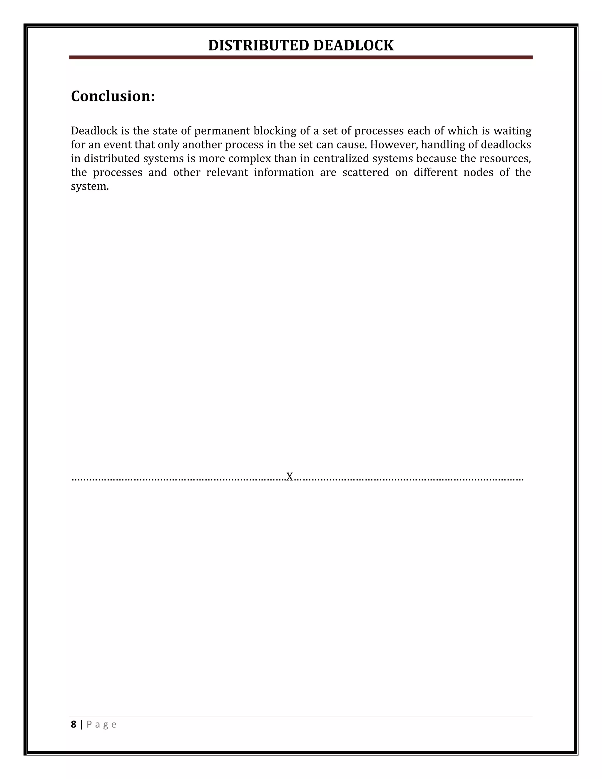 DISTRIBUTED DEADLOCK


Conclusion:

Deadlock is the state of permanent blocking of a set of processes each of which is waiting
for an event that only another process in the set can cause. However, handling of deadlocks
in distributed systems is more complex than in centralized systems because the resources,
the processes and other relevant information are scattered on different nodes of the
system.




……………………………………………………………….X……………………………………………………………………




8|Page
 