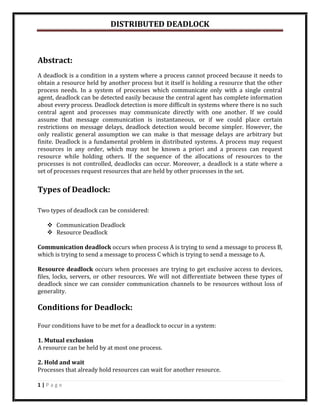 DISTRIBUTED DEADLOCK



Abstract:
A deadlock is a condition in a system where a process cannot proceed because it needs to
obtain a resource held by another process but it itself is holding a resource that the other
process needs. In a system of processes which communicate only with a single central
agent, deadlock can be detected easily because the central agent has complete information
about every process. Deadlock detection is more difficult in systems where there is no such
central agent and processes may communicate directly with one another. If we could
assume that message communication is instantaneous, or if we could place certain
restrictions on message delays, deadlock detection would become simpler. However, the
only realistic general assumption we can make is that message delays are arbitrary but
finite. Deadlock is a fundamental problem in distributed systems. A process may request
resources in any order, which may not be known a priori and a process can request
resource while holding others. If the sequence of the allocations of resources to the
processes is not controlled, deadlocks can occur. Moreover, a deadlock is a state where a
set of processes request resources that are held by other processes in the set.


Types of Deadlock:

Two types of deadlock can be considered:

    Communication Deadlock
    Resource Deadlock

Communication deadlock occurs when process A is trying to send a message to process B,
which is trying to send a message to process C which is trying to send a message to A.

Resource deadlock occurs when processes are trying to get exclusive access to devices,
files, locks, servers, or other resources. We will not differentiate between these types of
deadlock since we can consider communication channels to be resources without loss of
generality.

Conditions for Deadlock:

Four conditions have to be met for a deadlock to occur in a system:

1. Mutual exclusion
A resource can be held by at most one process.

2. Hold and wait
Processes that already hold resources can wait for another resource.

1|Page
 