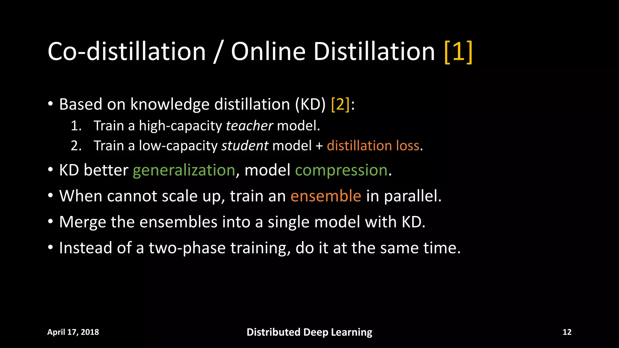 Co-distillation / Online Distillation [1]
• Based on knowledge distillation (KD) [2]:
1. Train a high-capacity teacher model.
2. Train a low-capacity student model + distillation loss.
• KD better generalization, model compression.
• When cannot scale up, train an ensemble in parallel.
• Merge the ensembles into a single model with KD.
• Instead of a two-phase training, do it at the same time.
April 17, 2018 Distributed Deep Learning 12
 