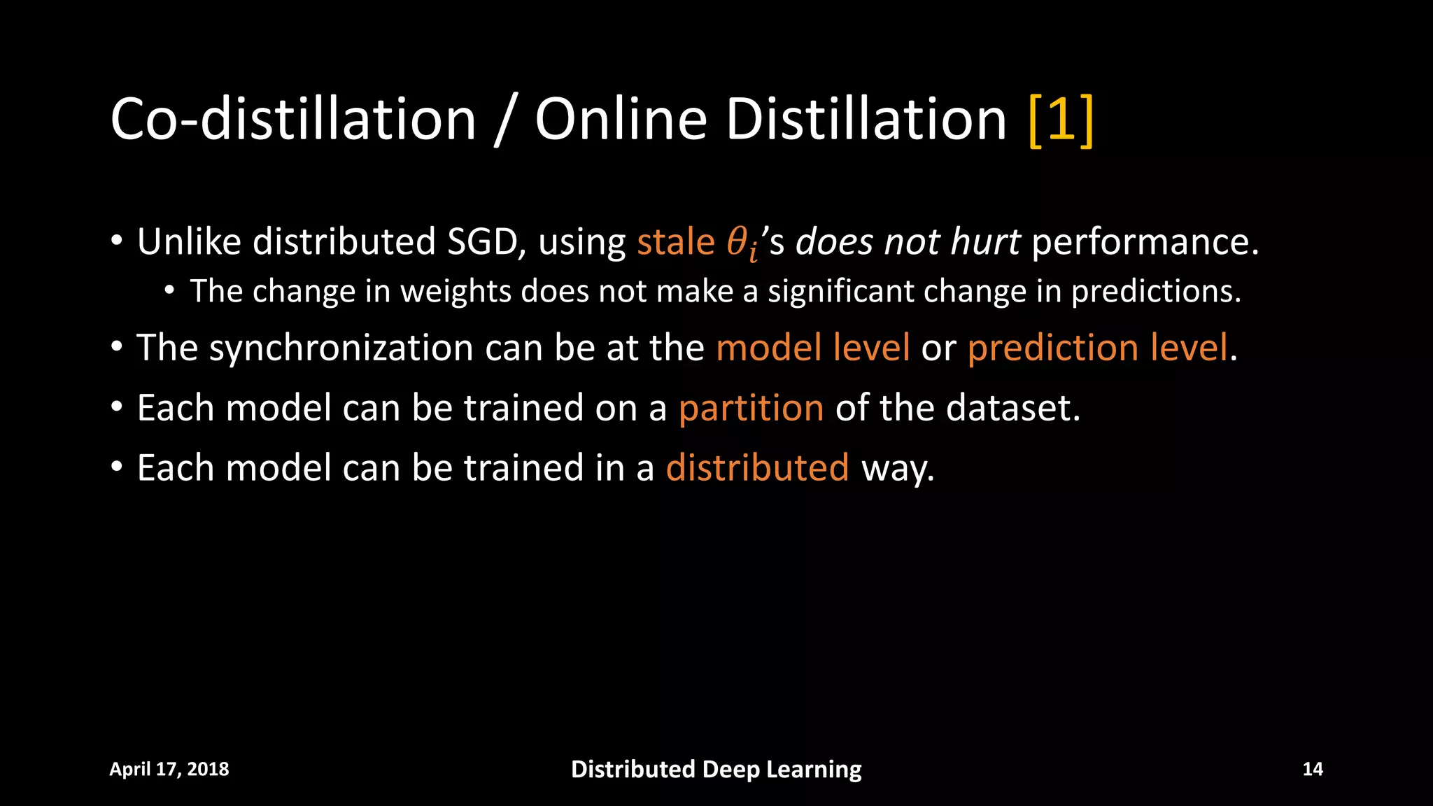 Co-distillation / Online Distillation [1]
• Unlike distributed SGD, using stale 𝜃𝜃𝑖𝑖’s does not hurt performance.
• The change in weights does not make a significant change in predictions.
• The synchronization can be at the model level or prediction level.
• Each model can be trained on a partition of the dataset.
• Each model can be trained in a distributed way.
April 17, 2018 Distributed Deep Learning 14
 