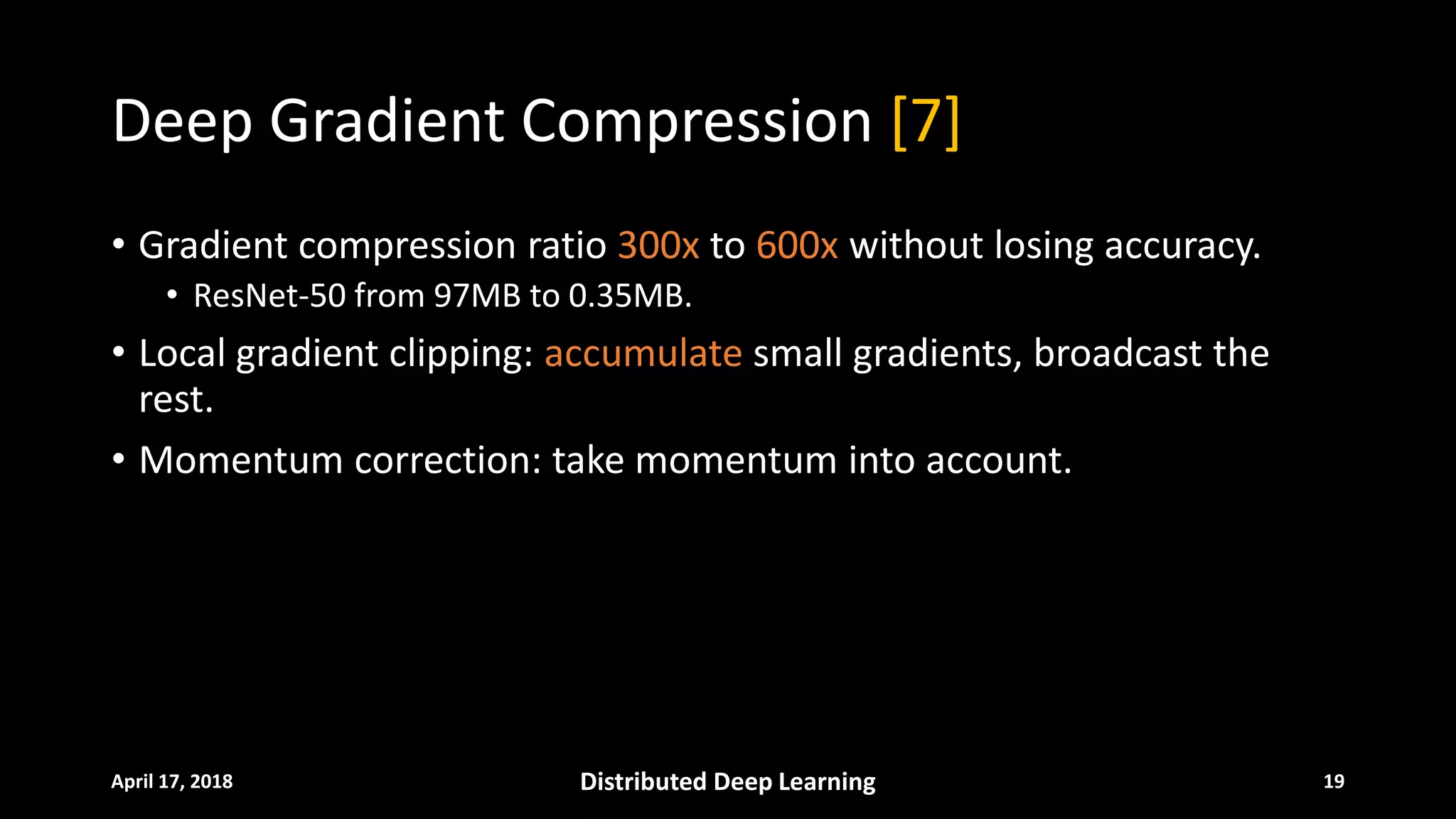Deep Gradient Compression [7]
• Gradient compression ratio 300x to 600x without losing accuracy.
• ResNet-50 from 97MB to 0.35MB.
• Local gradient clipping: accumulate small gradients, broadcast the
rest.
• Momentum correction: take momentum into account.
April 17, 2018 Distributed Deep Learning 19
 
