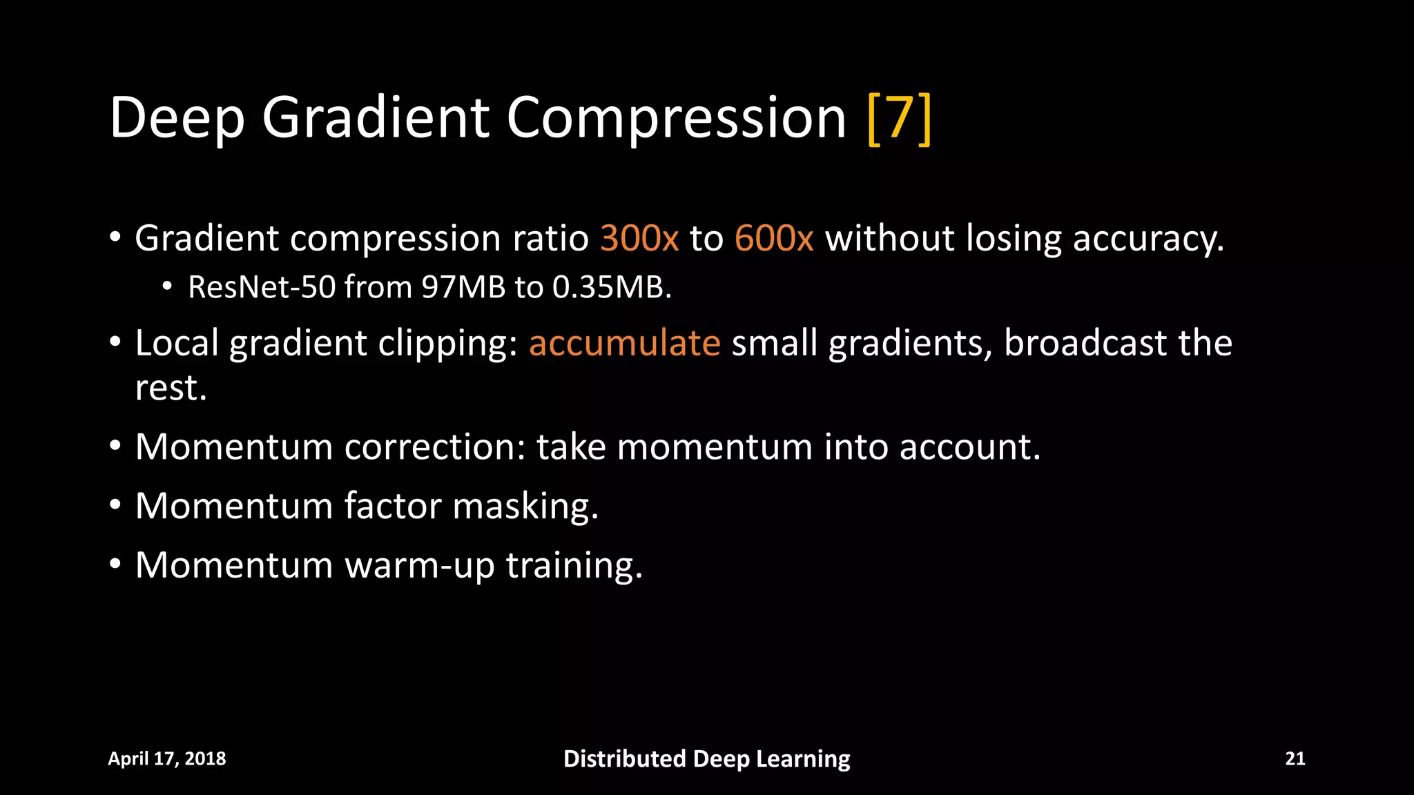 Deep Gradient Compression [7]
• Gradient compression ratio 300x to 600x without losing accuracy.
• ResNet-50 from 97MB to 0.35MB.
• Local gradient clipping: accumulate small gradients, broadcast the
rest.
• Momentum correction: take momentum into account.
• Momentum factor masking.
• Momentum warm-up training.
April 17, 2018 Distributed Deep Learning 21
 
