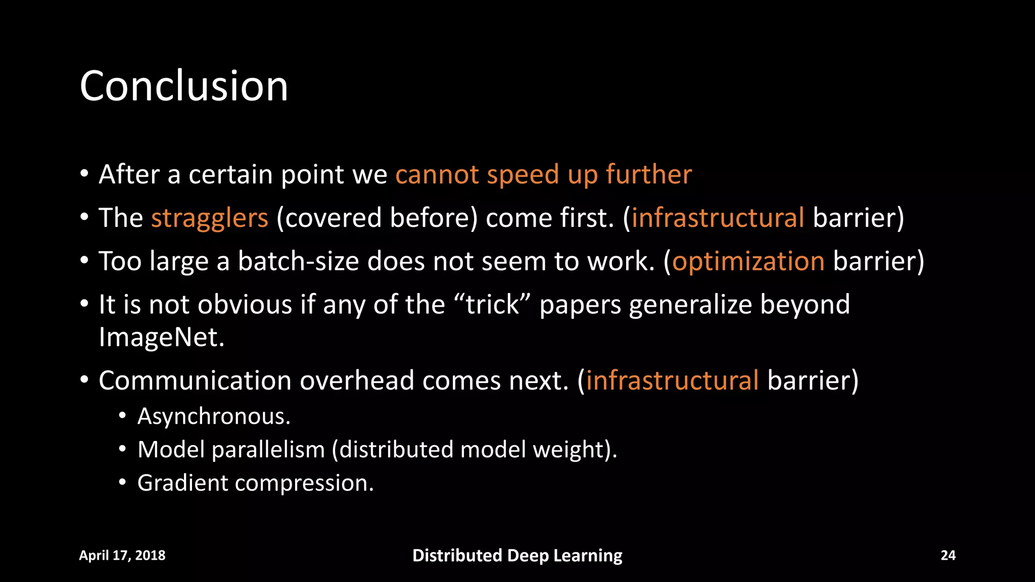 Conclusion
• After a certain point we cannot speed up further
• The stragglers (covered before) come first. (infrastructural barrier)
• Too large a batch-size does not seem to work. (optimization barrier)
• It is not obvious if any of the “trick” papers generalize beyond
ImageNet.
• Communication overhead comes next. (infrastructural barrier)
• Asynchronous.
• Model parallelism (distributed model weight).
• Gradient compression.
April 17, 2018 Distributed Deep Learning 24
 