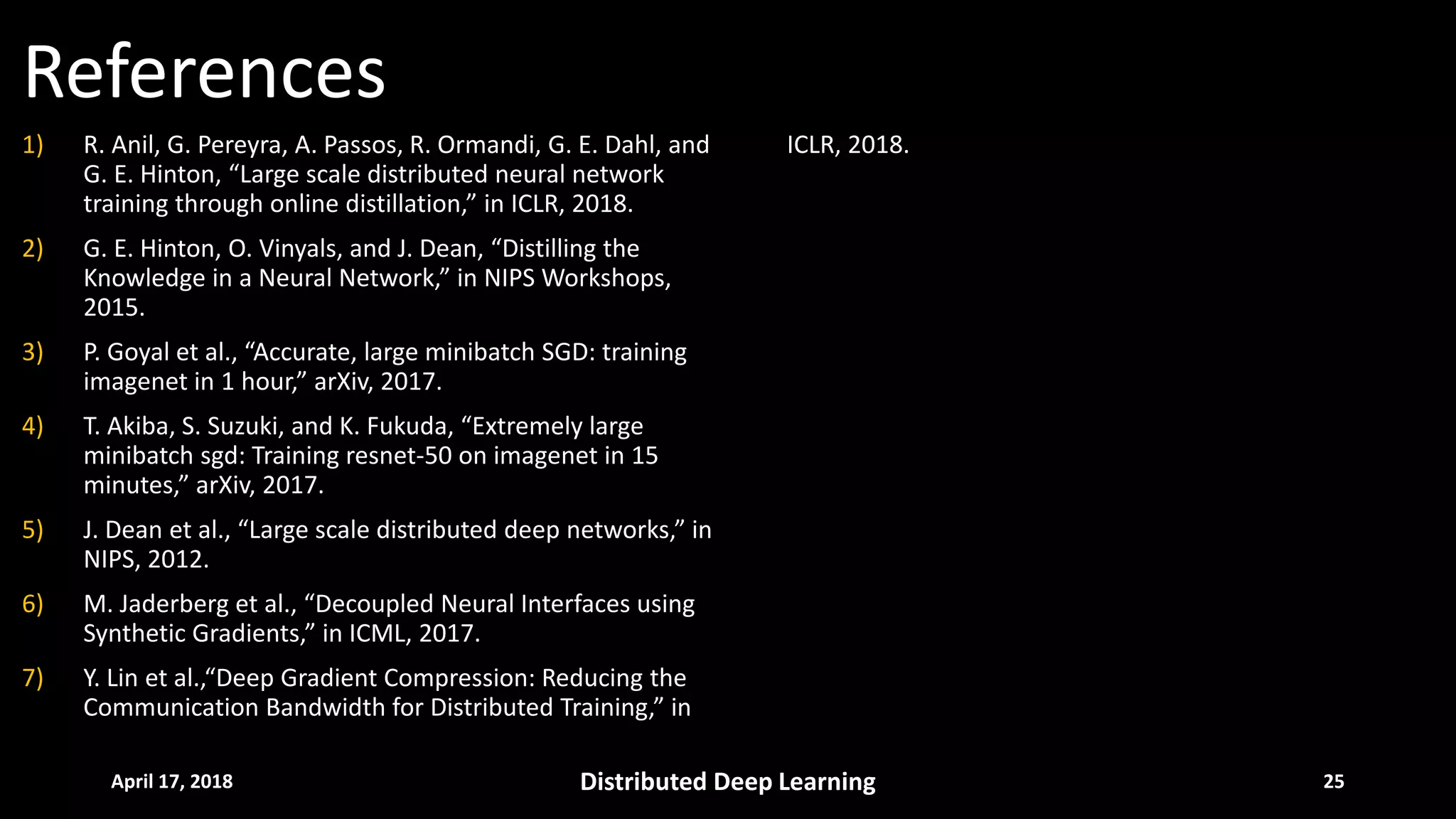 References
April 17, 2018 Distributed Deep Learning 25
1) R. Anil, G. Pereyra, A. Passos, R. Ormandi, G. E. Dahl, and
G. E. Hinton, “Large scale distributed neural network
training through online distillation,” in ICLR, 2018.
2) G. E. Hinton, O. Vinyals, and J. Dean, “Distilling the
Knowledge in a Neural Network,” in NIPS Workshops,
2015.
3) P. Goyal et al., “Accurate, large minibatch SGD: training
imagenet in 1 hour,” arXiv, 2017.
4) T. Akiba, S. Suzuki, and K. Fukuda, “Extremely large
minibatch sgd: Training resnet-50 on imagenet in 15
minutes,” arXiv, 2017.
5) J. Dean et al., “Large scale distributed deep networks,” in
NIPS, 2012.
6) M. Jaderberg et al., “Decoupled Neural Interfaces using
Synthetic Gradients,” in ICML, 2017.
7) Y. Lin et al.,“Deep Gradient Compression: Reducing the
Communication Bandwidth for Distributed Training,” in
ICLR, 2018.
 