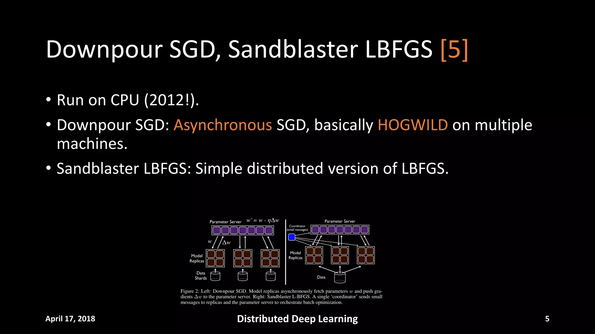 Downpour SGD, Sandblaster LBFGS [5]
• Run on CPU (2012!).
• Downpour SGD: Asynchronous SGD, basically HOGWILD on multiple
machines.
• Sandblaster LBFGS: Simple distributed version of LBFGS.
April 17, 2018 Distributed Deep Learning 5
 