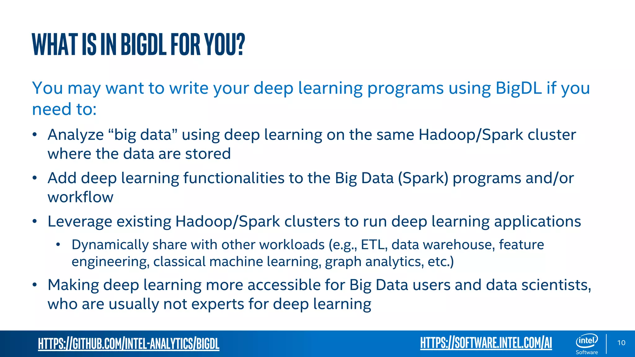 https://github.com/intel-analytics/BigDL 10 WHATisinbigdlforyou? You may want to write your deep learning programs using BigDL if you need to: • Analyze “big data” using deep learning on the same Hadoop/Spark cluster where the data are stored • Add deep learning functionalities to the Big Data (Spark) programs and/or workflow • Leverage existing Hadoop/Spark clusters to run deep learning applications • Dynamically share with other workloads (e.g., ETL, data warehouse, feature engineering, classical machine learning, graph analytics, etc.) • Making deep learning more accessible for Big Data users and data scientists, who are usually not experts for deep learning https://software.intel.com/ai 