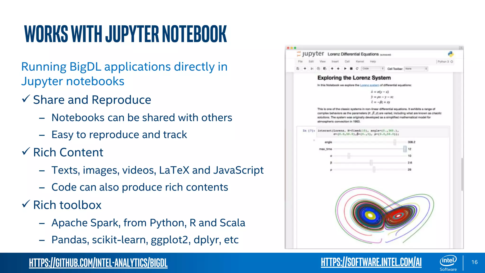 https://github.com/intel-analytics/BigDL 16 WorkswithJupyterNotebook Running BigDL applications directly in Jupyter notebooks  Share and Reproduce – Notebooks can be shared with others – Easy to reproduce and track  Rich Content – Texts, images, videos, LaTeX and JavaScript – Code can also produce rich contents  Rich toolbox – Apache Spark, from Python, R and Scala – Pandas, scikit-learn, ggplot2, dplyr, etc https://software.intel.com/ai 