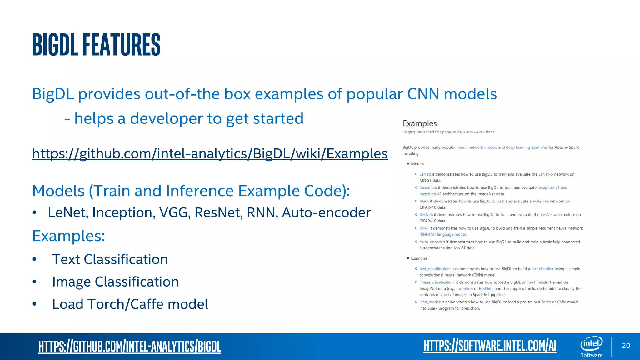 https://github.com/intel-analytics/BigDL 20 BigDLFeatures BigDL provides out-of-the box examples of popular CNN models - helps a developer to get started https://github.com/intel-analytics/BigDL/wiki/Examples Models (Train and Inference Example Code): • LeNet, Inception, VGG, ResNet, RNN, Auto-encoder Examples: • Text Classification • Image Classification • Load Torch/Caffe model https://software.intel.com/ai 