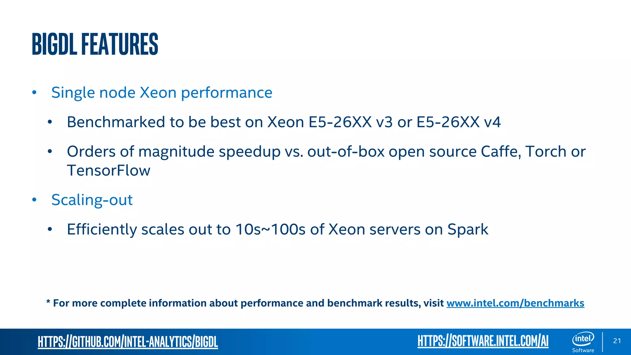 https://github.com/intel-analytics/BigDL 21 BigDLFeatures • Single node Xeon performance • Benchmarked to be best on Xeon E5-26XX v3 or E5-26XX v4 • Orders of magnitude speedup vs. out-of-box open source Caffe, Torch or TensorFlow • Scaling-out • Efficiently scales out to 10s~100s of Xeon servers on Spark * For more complete information about performance and benchmark results, visit www.intel.com/benchmarks https://software.intel.com/ai 