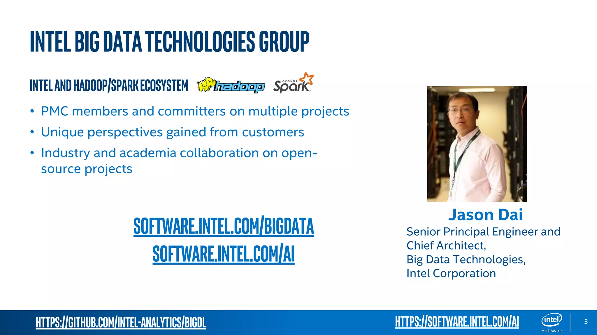 https://github.com/intel-analytics/BigDL 3 INTELBIGDATATECHNOLOGIESgroup IntelandHadoop/SparkEcosystem • PMC members and committers on multiple projects • Unique perspectives gained from customers • Industry and academia collaboration on open- source projects software.intel.com/bigdata software.intel.com/AI https://software.intel.com/ai Jason Dai Senior Principal Engineer and Chief Architect, Big Data Technologies, Intel Corporation 