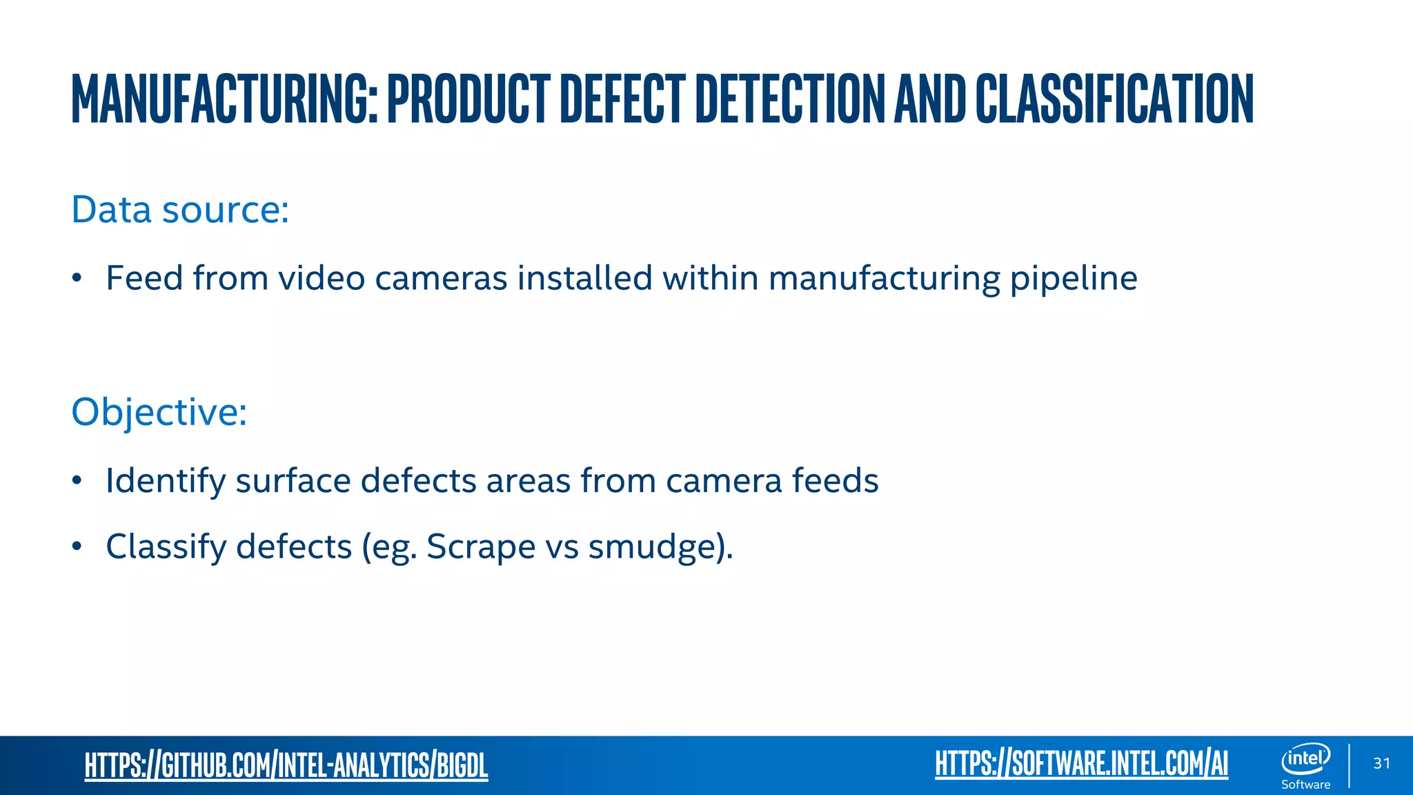 https://github.com/intel-analytics/BigDL 31 Manufacturing:ProductDefectDetectionandClassification Data source: • Feed from video cameras installed within manufacturing pipeline Objective: • Identify surface defects areas from camera feeds • Classify defects (eg. Scrape vs smudge). https://software.intel.com/ai 