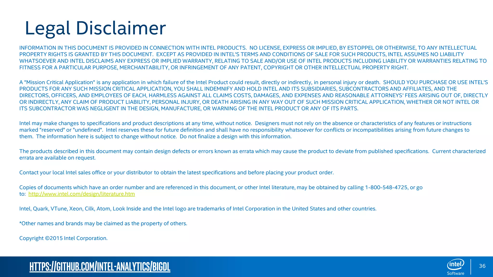 https://github.com/intel-analytics/BigDL 36 Legal Disclaimer INFORMATION IN THIS DOCUMENT IS PROVIDED IN CONNECTION WITH INTEL PRODUCTS. NO LICENSE, EXPRESS OR IMPLIED, BY ESTOPPEL OR OTHERWISE, TO ANY INTELLECTUAL PROPERTY RIGHTS IS GRANTED BY THIS DOCUMENT. EXCEPT AS PROVIDED IN INTEL'S TERMS AND CONDITIONS OF SALE FOR SUCH PRODUCTS, INTEL ASSUMES NO LIABILITY WHATSOEVER AND INTEL DISCLAIMS ANY EXPRESS OR IMPLIED WARRANTY, RELATING TO SALE AND/OR USE OF INTEL PRODUCTS INCLUDING LIABILITY OR WARRANTIES RELATING TO FITNESS FOR A PARTICULAR PURPOSE, MERCHANTABILITY, OR INFRINGEMENT OF ANY PATENT, COPYRIGHT OR OTHER INTELLECTUAL PROPERTY RIGHT. A "Mission Critical Application" is any application in which failure of the Intel Product could result, directly or indirectly, in personal injury or death. SHOULD YOU PURCHASE OR USE INTEL'S PRODUCTS FOR ANY SUCH MISSION CRITICAL APPLICATION, YOU SHALL INDEMNIFY AND HOLD INTEL AND ITS SUBSIDIARIES, SUBCONTRACTORS AND AFFILIATES, AND THE DIRECTORS, OFFICERS, AND EMPLOYEES OF EACH, HARMLESS AGAINST ALL CLAIMS COSTS, DAMAGES, AND EXPENSES AND REASONABLE ATTORNEYS' FEES ARISING OUT OF, DIRECTLY OR INDIRECTLY, ANY CLAIM OF PRODUCT LIABILITY, PERSONAL INJURY, OR DEATH ARISING IN ANY WAY OUT OF SUCH MISSION CRITICAL APPLICATION, WHETHER OR NOT INTEL OR ITS SUBCONTRACTOR WAS NEGLIGENT IN THE DESIGN, MANUFACTURE, OR WARNING OF THE INTEL PRODUCT OR ANY OF ITS PARTS. Intel may make changes to specifications and product descriptions at any time, without notice. Designers must not rely on the absence or characteristics of any features or instructions marked "reserved" or "undefined". Intel reserves these for future definition and shall have no responsibility whatsoever for conflicts or incompatibilities arising from future changes to them. The information here is subject to change without notice. Do not finalize a design with this information. The products described in this document may contain design defects or errors known as errata which may cause the product to deviate from published specifications. Current characterized errata are available on request. Contact your local Intel sales office or your distributor to obtain the latest specifications and before placing your product order. Copies of documents which have an order number and are referenced in this document, or other Intel literature, may be obtained by calling 1-800-548-4725, or go to: http://www.intel.com/design/literature.htm Intel, Quark, VTune, Xeon, Cilk, Atom, Look Inside and the Intel logo are trademarks of Intel Corporation in the United States and other countries. *Other names and brands may be claimed as the property of others. Copyright ©2015 Intel Corporation. 