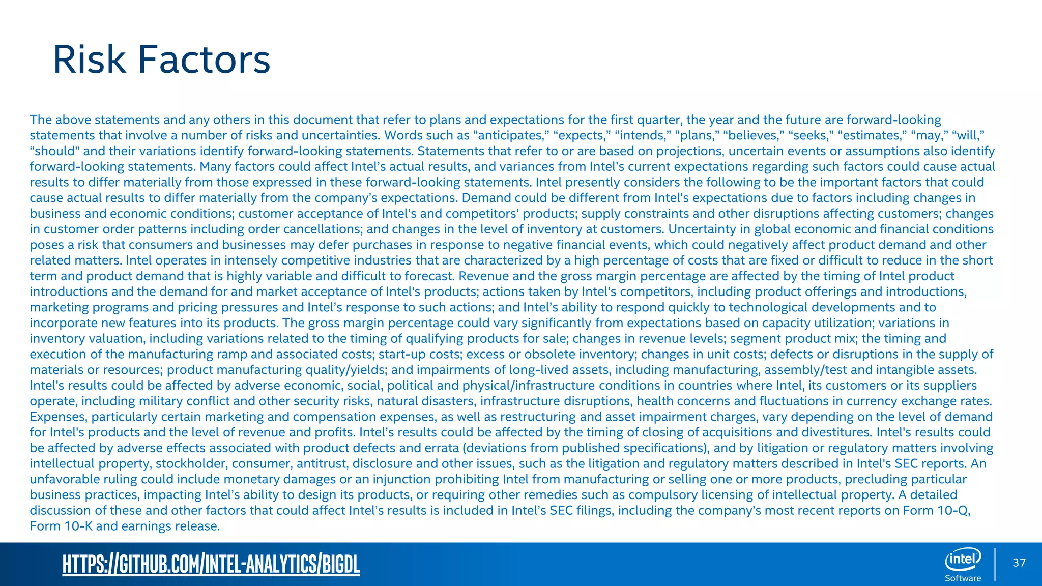 https://github.com/intel-analytics/BigDL 37 Risk Factors The above statements and any others in this document that refer to plans and expectations for the first quarter, the year and the future are forward-looking statements that involve a number of risks and uncertainties. Words such as “anticipates,” “expects,” “intends,” “plans,” “believes,” “seeks,” “estimates,” “may,” “will,” “should” and their variations identify forward-looking statements. Statements that refer to or are based on projections, uncertain events or assumptions also identify forward-looking statements. Many factors could affect Intel’s actual results, and variances from Intel’s current expectations regarding such factors could cause actual results to differ materially from those expressed in these forward-looking statements. Intel presently considers the following to be the important factors that could cause actual results to differ materially from the company’s expectations. Demand could be different from Intel's expectations due to factors including changes in business and economic conditions; customer acceptance of Intel’s and competitors’ products; supply constraints and other disruptions affecting customers; changes in customer order patterns including order cancellations; and changes in the level of inventory at customers. Uncertainty in global economic and financial conditions poses a risk that consumers and businesses may defer purchases in response to negative financial events, which could negatively affect product demand and other related matters. Intel operates in intensely competitive industries that are characterized by a high percentage of costs that are fixed or difficult to reduce in the short term and product demand that is highly variable and difficult to forecast. Revenue and the gross margin percentage are affected by the timing of Intel product introductions and the demand for and market acceptance of Intel's products; actions taken by Intel's competitors, including product offerings and introductions, marketing programs and pricing pressures and Intel’s response to such actions; and Intel’s ability to respond quickly to technological developments and to incorporate new features into its products. The gross margin percentage could vary significantly from expectations based on capacity utilization; variations in inventory valuation, including variations related to the timing of qualifying products for sale; changes in revenue levels; segment product mix; the timing and execution of the manufacturing ramp and associated costs; start-up costs; excess or obsolete inventory; changes in unit costs; defects or disruptions in the supply of materials or resources; product manufacturing quality/yields; and impairments of long-lived assets, including manufacturing, assembly/test and intangible assets. Intel's results could be affected by adverse economic, social, political and physical/infrastructure conditions in countries where Intel, its customers or its suppliers operate, including military conflict and other security risks, natural disasters, infrastructure disruptions, health concerns and fluctuations in currency exchange rates. Expenses, particularly certain marketing and compensation expenses, as well as restructuring and asset impairment charges, vary depending on the level of demand for Intel's products and the level of revenue and profits. Intel’s results could be affected by the timing of closing of acquisitions and divestitures. Intel's results could be affected by adverse effects associated with product defects and errata (deviations from published specifications), and by litigation or regulatory matters involving intellectual property, stockholder, consumer, antitrust, disclosure and other issues, such as the litigation and regulatory matters described in Intel's SEC reports. An unfavorable ruling could include monetary damages or an injunction prohibiting Intel from manufacturing or selling one or more products, precluding particular business practices, impacting Intel’s ability to design its products, or requiring other remedies such as compulsory licensing of intellectual property. A detailed discussion of these and other factors that could affect Intel’s results is included in Intel’s SEC filings, including the company’s most recent reports on Form 10-Q, Form 10-K and earnings release. 