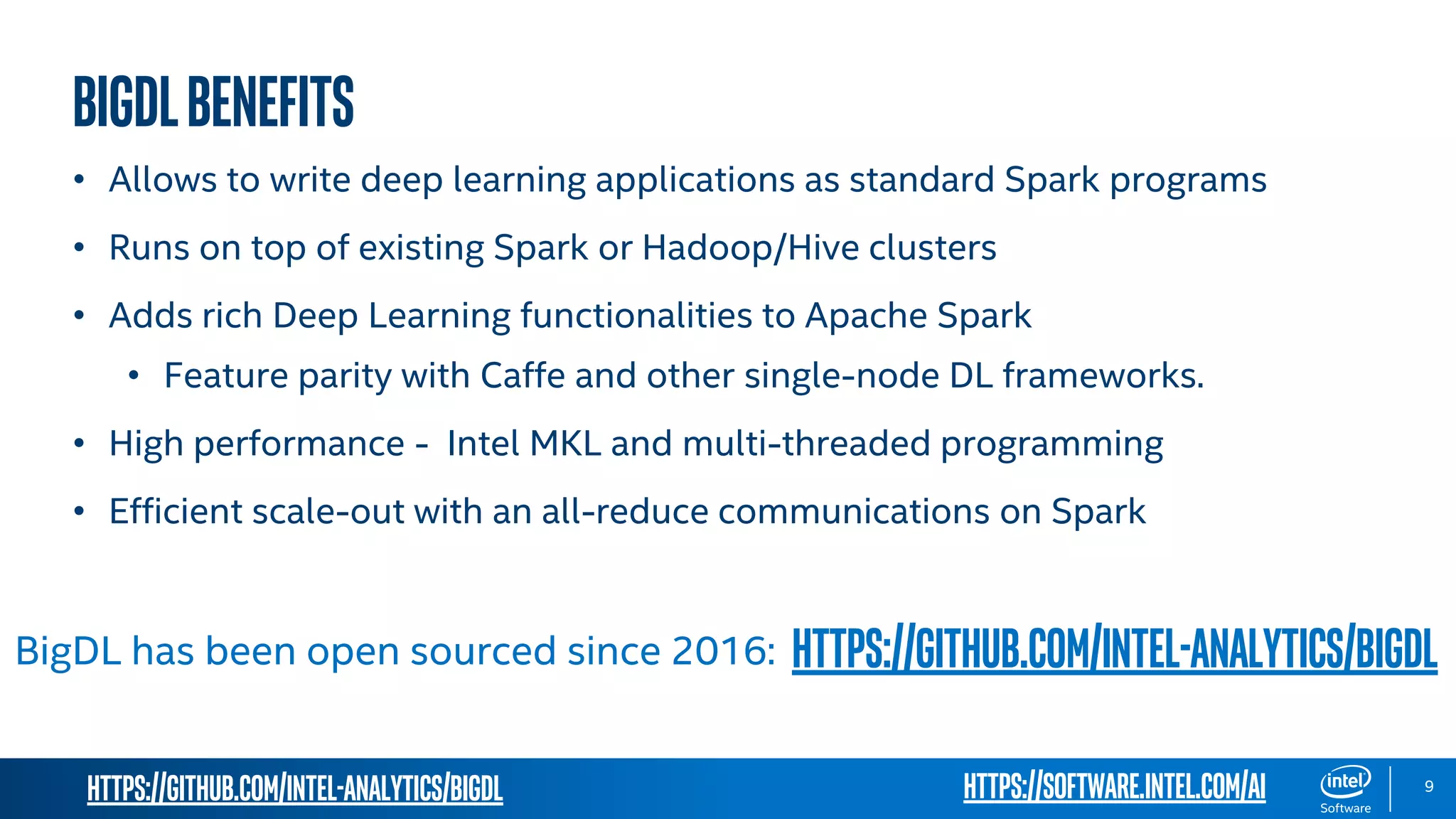 https://github.com/intel-analytics/BigDL 9 BIGDLbenefits • Allows to write deep learning applications as standard Spark programs • Runs on top of existing Spark or Hadoop/Hive clusters • Adds rich Deep Learning functionalities to Apache Spark • Feature parity with Caffe and other single-node DL frameworks. • High performance - Intel MKL and multi-threaded programming • Efficient scale-out with an all-reduce communications on Spark BigDL has been open sourced since 2016: https://github.com/intel-analytics/BigDL https://software.intel.com/ai 