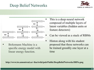 © Tally Solutions Pvt. Ltd. All Rights Reserved 1010
• This is a deep neural network
composed of multiple layers of
latent variables (hidden units or
feature detectors)
• Can be viewed as a stack of RBMs
• Hinton along with his student
proposed that these networks can
be trained greedily one layer at a
time
Deep Belief Networks
http://www.iro.umontreal.ca/~lisa/twiki/pub/Public/DeepBeliefNetworks/DBNs.png
• Boltzmann Machine is a
specific energy model with
linear energy function.
 