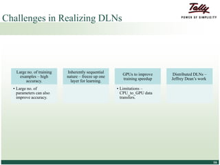 © Tally Solutions Pvt. Ltd. All Rights Reserved 1616
Challenges in Realizing DLNs
Large no. of training
examples – high
accuracy.
• Large no. of
parameters can also
improve accuracy.
Inherently sequential
nature – freeze up one
layer for learning.
GPUs to improve
training speedup
• Limitations –
CPU_to_GPU data
transfers.
Distributed DLNs –
Jeffrey Dean’s work.
 