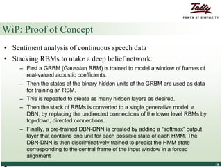 © Tally Solutions Pvt. Ltd. All Rights Reserved 1818
WiP: Proof of Concept
• Sentiment analysis of continuous speech data
• Stacking RBMs to make a deep belief network.
– First a GRBM (Gaussian RBM) is trained to model a window of frames of
real-valued acoustic coefficients.
– Then the states of the binary hidden units of the GRBM are used as data
for training an RBM.
– This is repeated to create as many hidden layers as desired.
– Then the stack of RBMs is converted to a single generative model, a
DBN, by replacing the undirected connections of the lower level RBMs by
top-down, directed connections.
– Finally, a pre-trained DBN-DNN is created by adding a “softmax” output
layer that contains one unit for each possible state of each HMM. The
DBN-DNN is then discriminatively trained to predict the HMM state
corresponding to the central frame of the input window in a forced
alignment
 