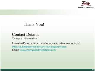© Tally Solutions Pvt. Ltd. All Rights Reserved 2121
Thank You!
Contact Details:
Twitter: a_vijaysrinivas
LinkedIn (Please write an introductory note before connecting):
https://in.linkedin.com/in/vijaysrinivasagneeswaran
Email: vijay.srinivas@tallysolutions.com
 