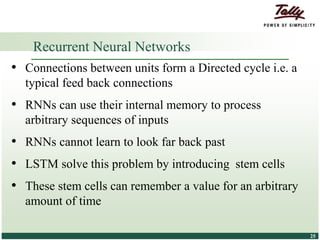 © Tally Solutions Pvt. Ltd. All Rights Reserved 2525
• Connections between units form a Directed cycle i.e. a
typical feed back connections
• RNNs can use their internal memory to process
arbitrary sequences of inputs
• RNNs cannot learn to look far back past
• LSTM solve this problem by introducing stem cells
• These stem cells can remember a value for an arbitrary
amount of time
Recurrent Neural Networks
 
