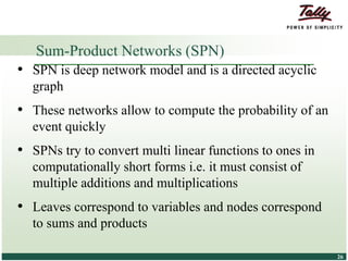 © Tally Solutions Pvt. Ltd. All Rights Reserved 2626
• SPN is deep network model and is a directed acyclic
graph
• These networks allow to compute the probability of an
event quickly
• SPNs try to convert multi linear functions to ones in
computationally short forms i.e. it must consist of
multiple additions and multiplications
• Leaves correspond to variables and nodes correspond
to sums and products
Sum-Product Networks (SPN)
 