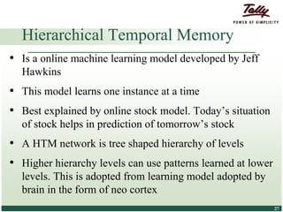 © Tally Solutions Pvt. Ltd. All Rights Reserved 2727
• Is a online machine learning model developed by Jeff
Hawkins
• This model learns one instance at a time
• Best explained by online stock model. Today’s situation
of stock helps in prediction of tomorrow’s stock
• A HTM network is tree shaped hierarchy of levels
• Higher hierarchy levels can use patterns learned at lower
levels. This is adopted from learning model adopted by
brain in the form of neo cortex
Hierarchical Temporal Memory
 