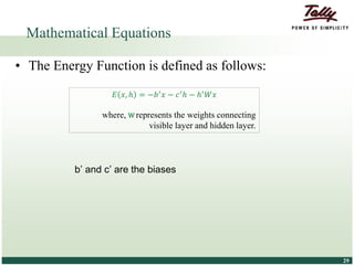 © Tally Solutions Pvt. Ltd. All Rights Reserved 2929
Mathematical Equations
• The Energy Function is defined as follows:
b’ and c’ are the biases
𝐸 𝑥, ℎ = −𝑏′ 𝑥 − 𝑐′ℎ − ℎ′ 𝑊𝑥
where, W represents the weights connecting
visible layer and hidden layer.
 