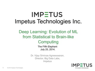 © 2014 Impetus Technologies1
Impetus Technologies Inc.
Deep Learning: Evolution of ML
from Statistical to Brain-like
Computing
The Fifth Elephant
July 25, 2014.
Dr. Vijay Srinivas Agneeswaran,
Director, Big Data Labs,
Impetus
 