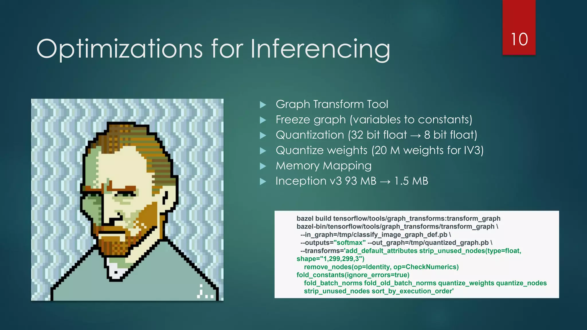 Optimizations for Inferencing
 Graph Transform Tool
 Freeze graph (variables to constants)
 Quantization (32 bit float → 8 bit float)
 Quantize weights (20 M weights for IV3)
 Memory Mapping
 Inception v3 93 MB → 1.5 MB
10
bazel build tensorflow/tools/graph_transforms:transform_graph
bazel-bin/tensorflow/tools/graph_transforms/transform_graph 
--in_graph=/tmp/classify_image_graph_def.pb 
--outputs="softmax" --out_graph=/tmp/quantized_graph.pb 
--transforms='add_default_attributes strip_unused_nodes(type=float,
shape="1,299,299,3")
remove_nodes(op=Identity, op=CheckNumerics)
fold_constants(ignore_errors=true)
fold_batch_norms fold_old_batch_norms quantize_weights quantize_nodes
strip_unused_nodes sort_by_execution_order'
 