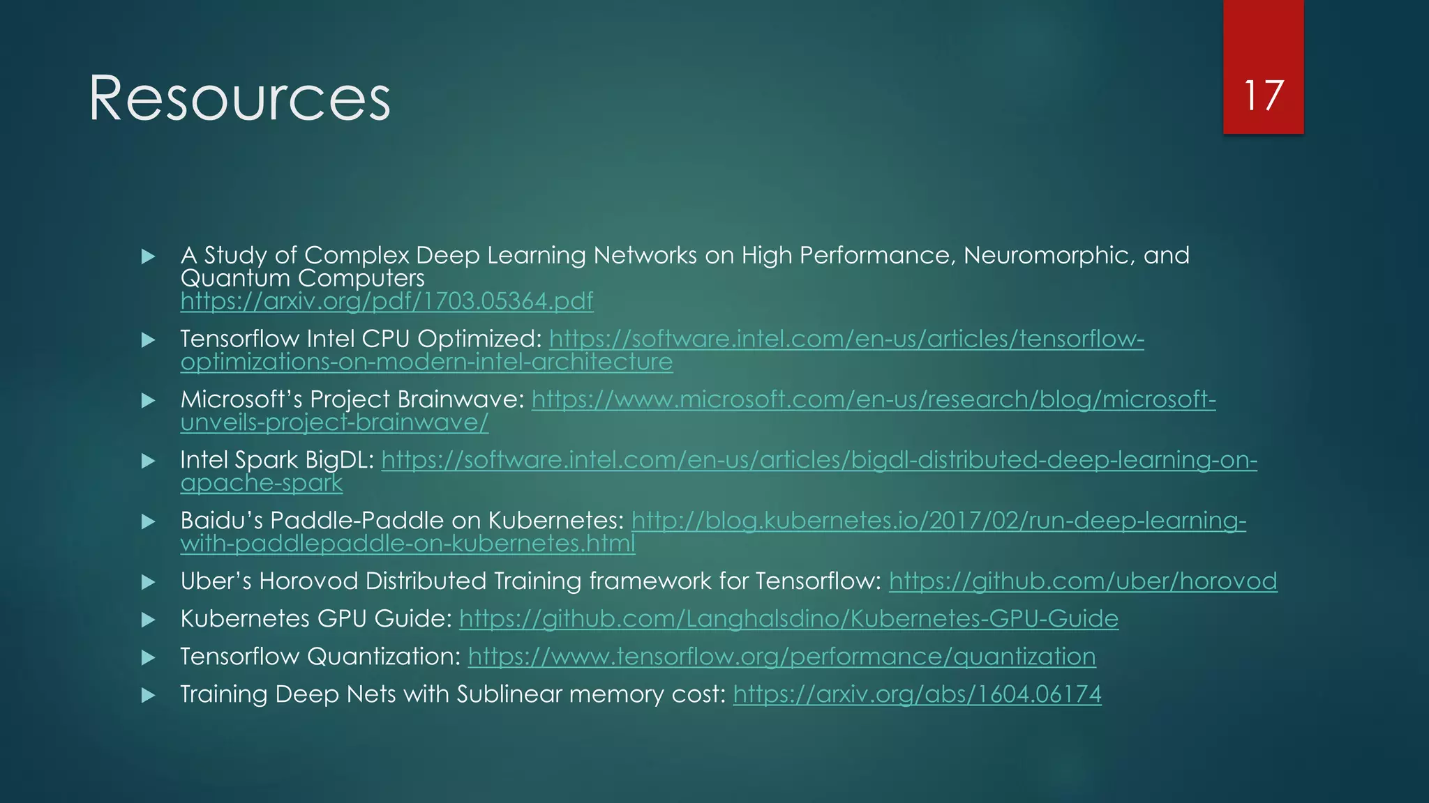 Resources
 A Study of Complex Deep Learning Networks on High Performance, Neuromorphic, and
Quantum Computers
https://arxiv.org/pdf/1703.05364.pdf
 Tensorflow Intel CPU Optimized: https://software.intel.com/en-us/articles/tensorflow-
optimizations-on-modern-intel-architecture
 Microsoft’s Project Brainwave: https://www.microsoft.com/en-us/research/blog/microsoft-
unveils-project-brainwave/
 Intel Spark BigDL: https://software.intel.com/en-us/articles/bigdl-distributed-deep-learning-on-
apache-spark
 Baidu’s Paddle-Paddle on Kubernetes: http://blog.kubernetes.io/2017/02/run-deep-learning-
with-paddlepaddle-on-kubernetes.html
 Uber’s Horovod Distributed Training framework for Tensorflow: https://github.com/uber/horovod
 Kubernetes GPU Guide: https://github.com/Langhalsdino/Kubernetes-GPU-Guide
 Tensorflow Quantization: https://www.tensorflow.org/performance/quantization
 Training Deep Nets with Sublinear memory cost: https://arxiv.org/abs/1604.06174
17
 