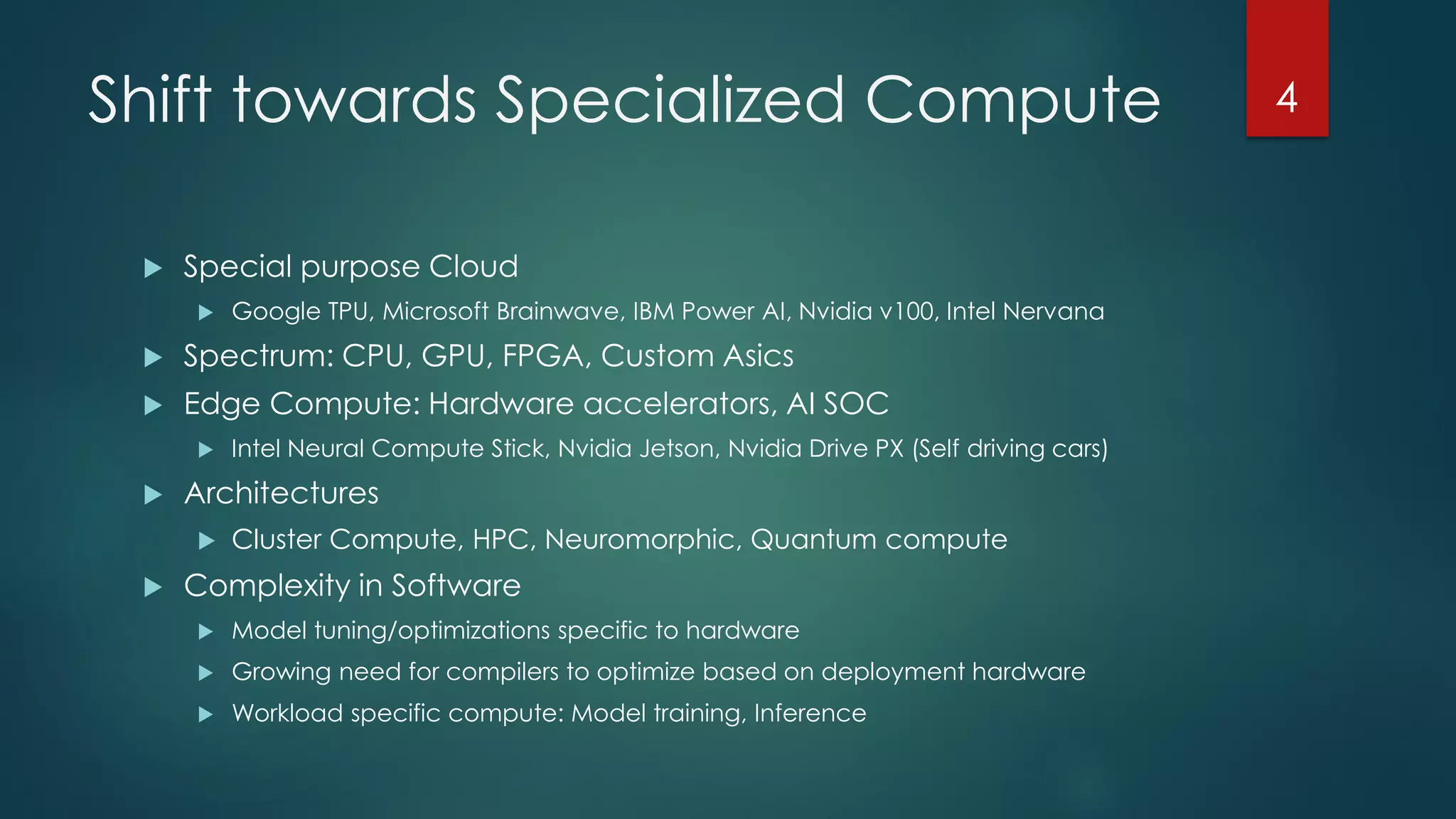 Shift towards Specialized Compute
 Special purpose Cloud
 Google TPU, Microsoft Brainwave, IBM Power AI, Nvidia v100, Intel Nervana
 Spectrum: CPU, GPU, FPGA, Custom Asics
 Edge Compute: Hardware accelerators, AI SOC
 Intel Neural Compute Stick, Nvidia Jetson, Nvidia Drive PX (Self driving cars)
 Architectures
 Cluster Compute, HPC, Neuromorphic, Quantum compute
 Complexity in Software
 Model tuning/optimizations specific to hardware
 Growing need for compilers to optimize based on deployment hardware
 Workload specific compute: Model training, Inference
4
 