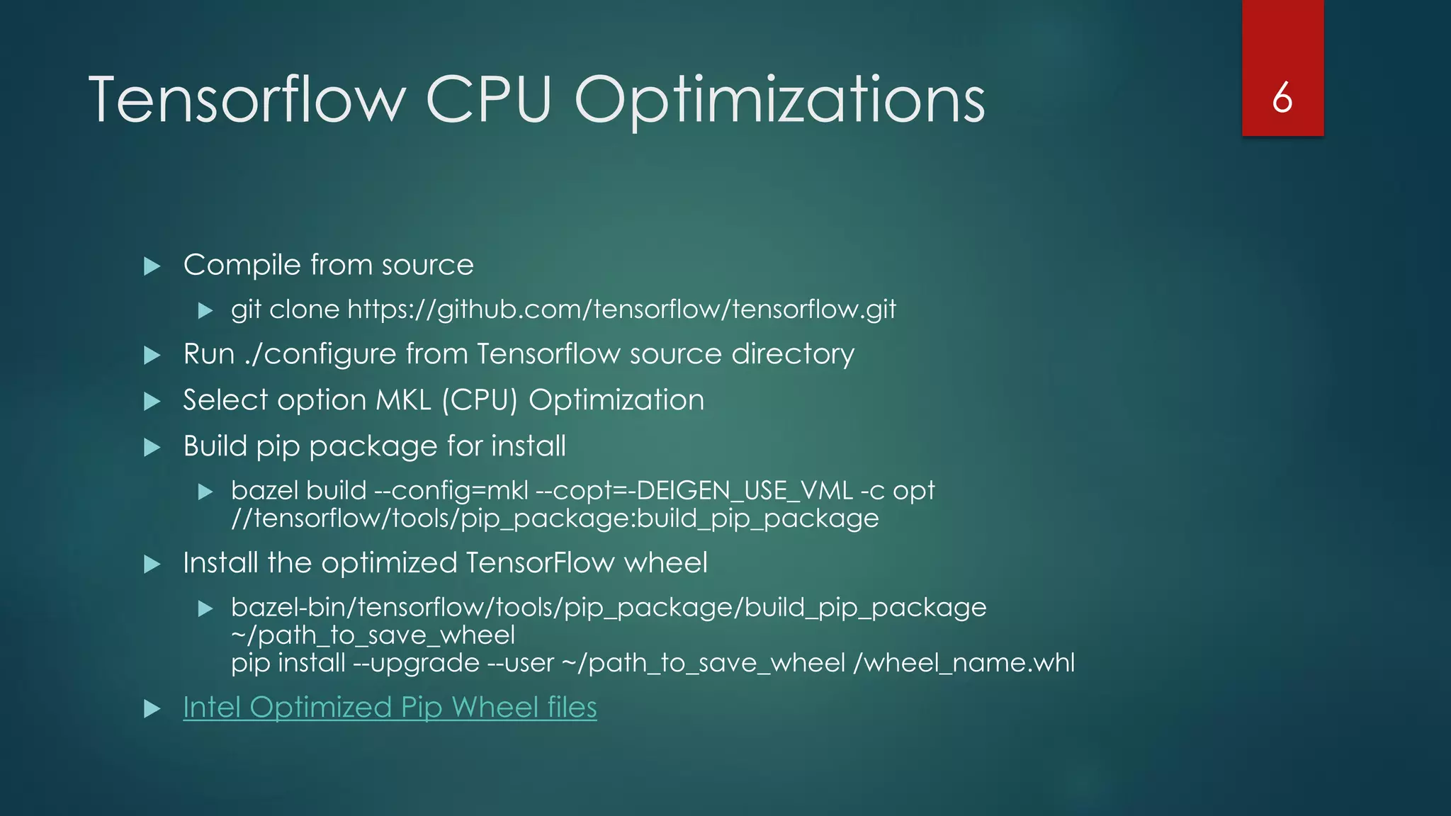 Tensorflow CPU Optimizations
 Compile from source
 git clone https://github.com/tensorflow/tensorflow.git
 Run ./configure from Tensorflow source directory
 Select option MKL (CPU) Optimization
 Build pip package for install
 bazel build --config=mkl --copt=-DEIGEN_USE_VML -c opt
//tensorflow/tools/pip_package:build_pip_package
 Install the optimized TensorFlow wheel
 bazel-bin/tensorflow/tools/pip_package/build_pip_package
~/path_to_save_wheel
pip install --upgrade --user ~/path_to_save_wheel /wheel_name.whl
 Intel Optimized Pip Wheel files
6
 