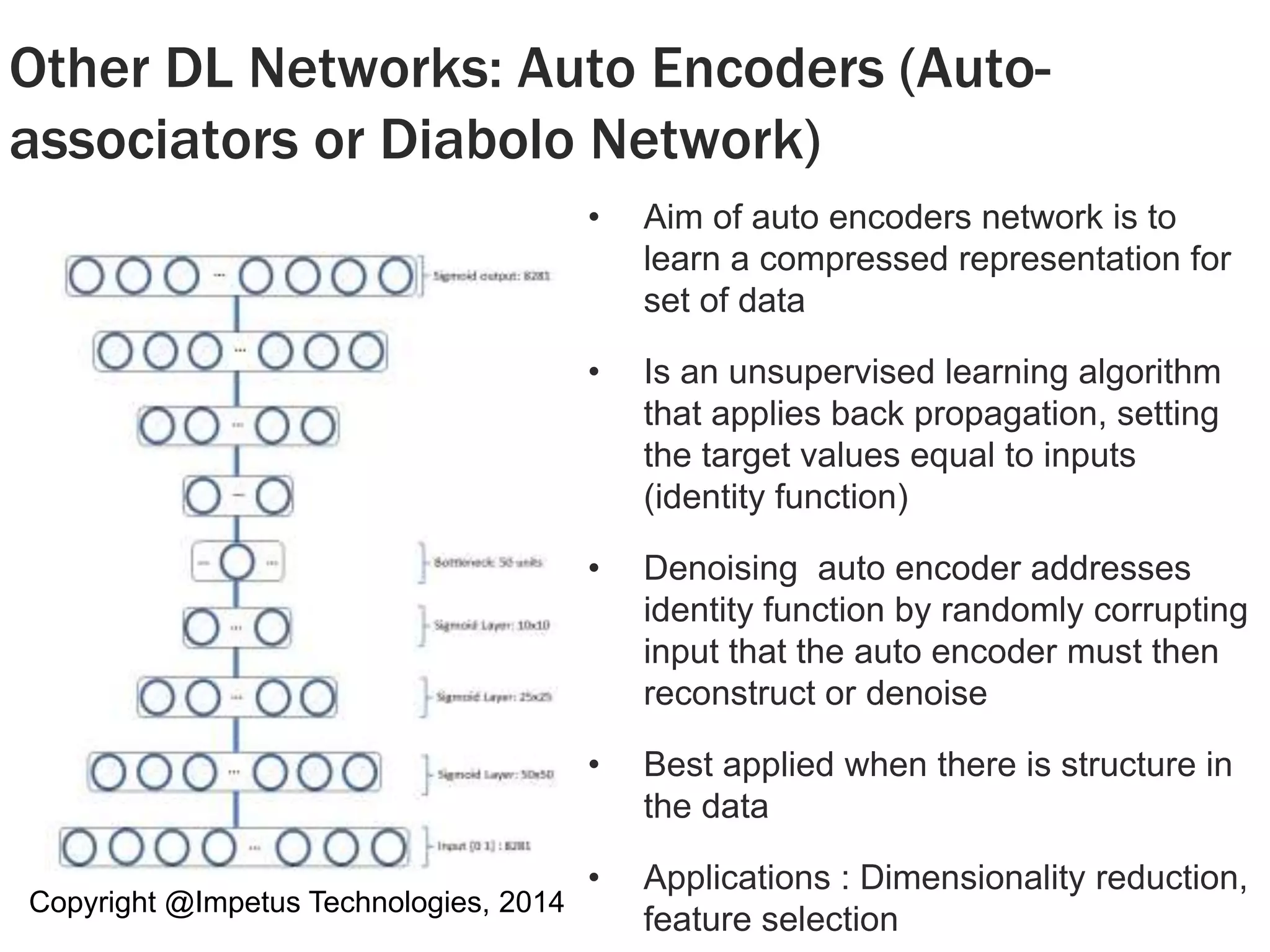 Other DL Networks: Auto Encoders (Auto-associators 
or Diabolo Network) 
Copyright @Impetus Technologies, 2014 
• Aim of auto encoders network is to 
learn a compressed representation for 
set of data 
• Is an unsupervised learning algorithm 
that applies back propagation, setting 
the target values equal to inputs 
(identity function) 
• Denoising auto encoder addresses 
identity function by randomly corrupting 
input that the auto encoder must then 
reconstruct or denoise 
• Best applied when there is structure in 
the data 
• Applications : Dimensionality reduction, 
feature selection 
 