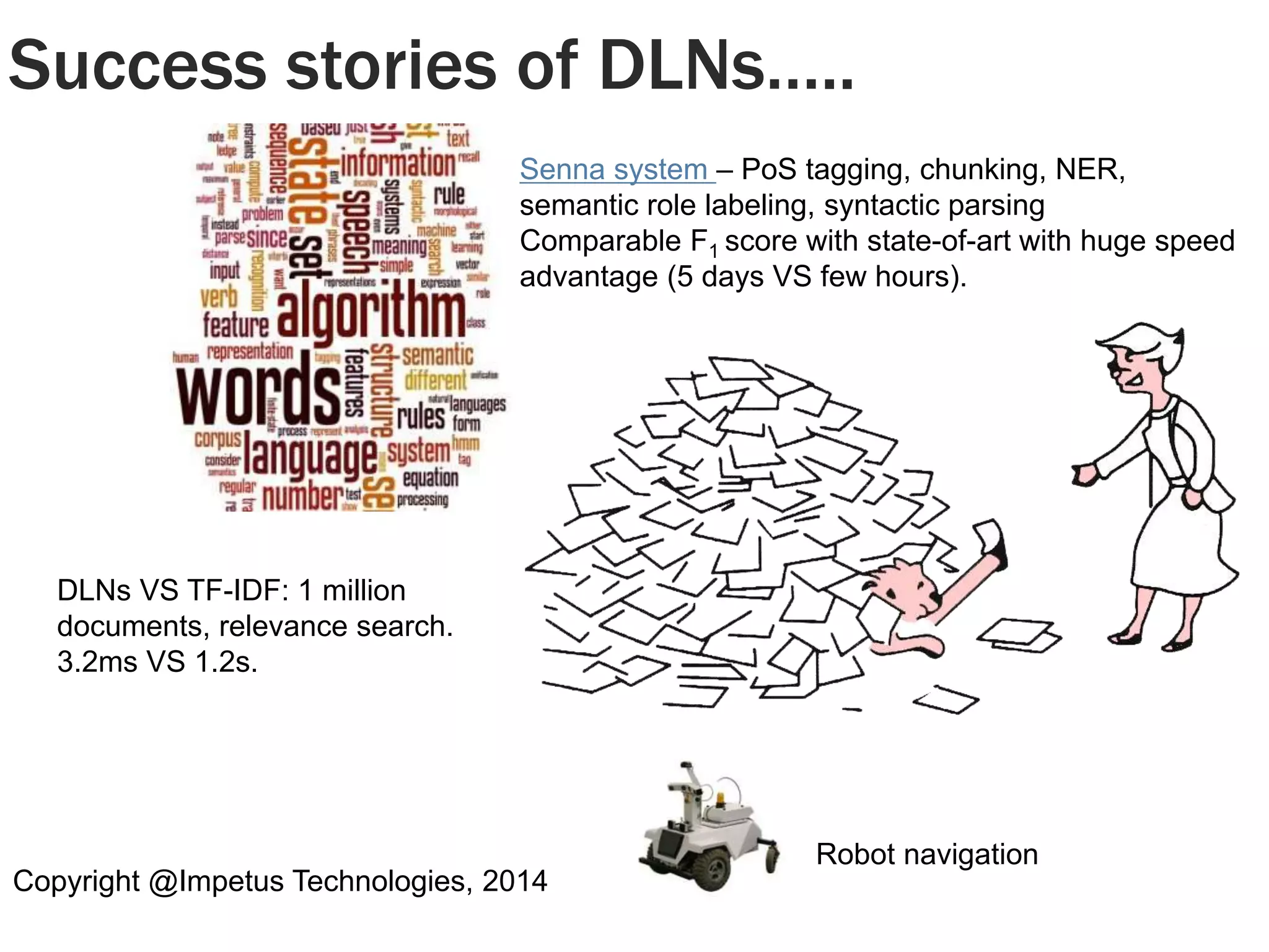 Success stories of DLNs….. 
Senna system – PoS tagging, chunking, NER, 
semantic role labeling, syntactic parsing 
Comparable F1 score with state-of-art with huge speed 
advantage (5 days VS few hours). 
DLNs VS TF-IDF: 1 million 
documents, relevance search. 
3.2ms VS 1.2s. 
Copyright @Impetus Technologies, 2014 
Robot navigation 
 