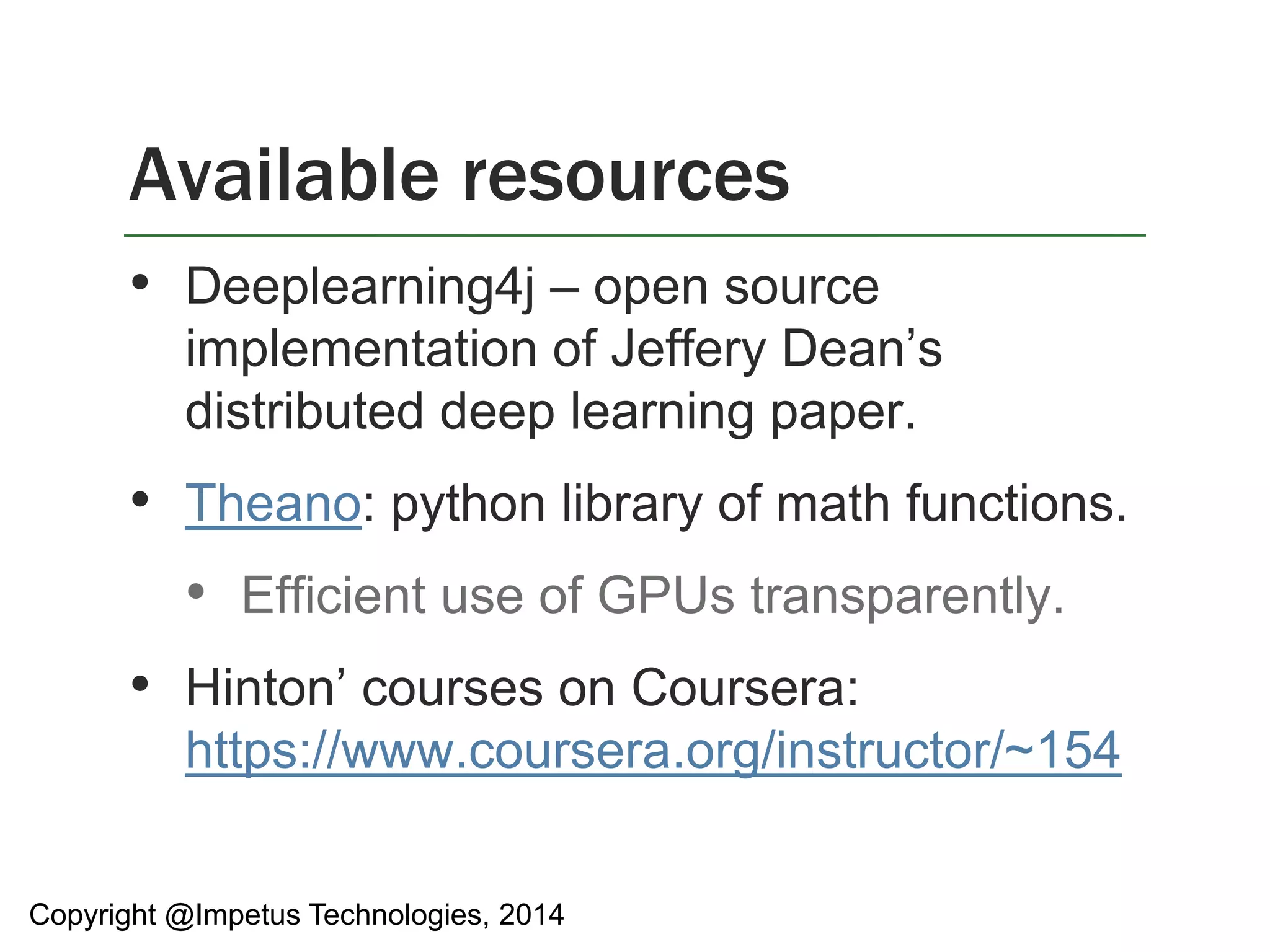 Available resources 
• Deeplearning4j – open source 
implementation of Jeffery Dean’s 
distributed deep learning paper. 
• Theano: python library of math functions. 
• Efficient use of GPUs transparently. 
• Hinton’ courses on Coursera: 
https://www.coursera.org/instructor/~154 
Copyright @Impetus Technologies, 2014 
 