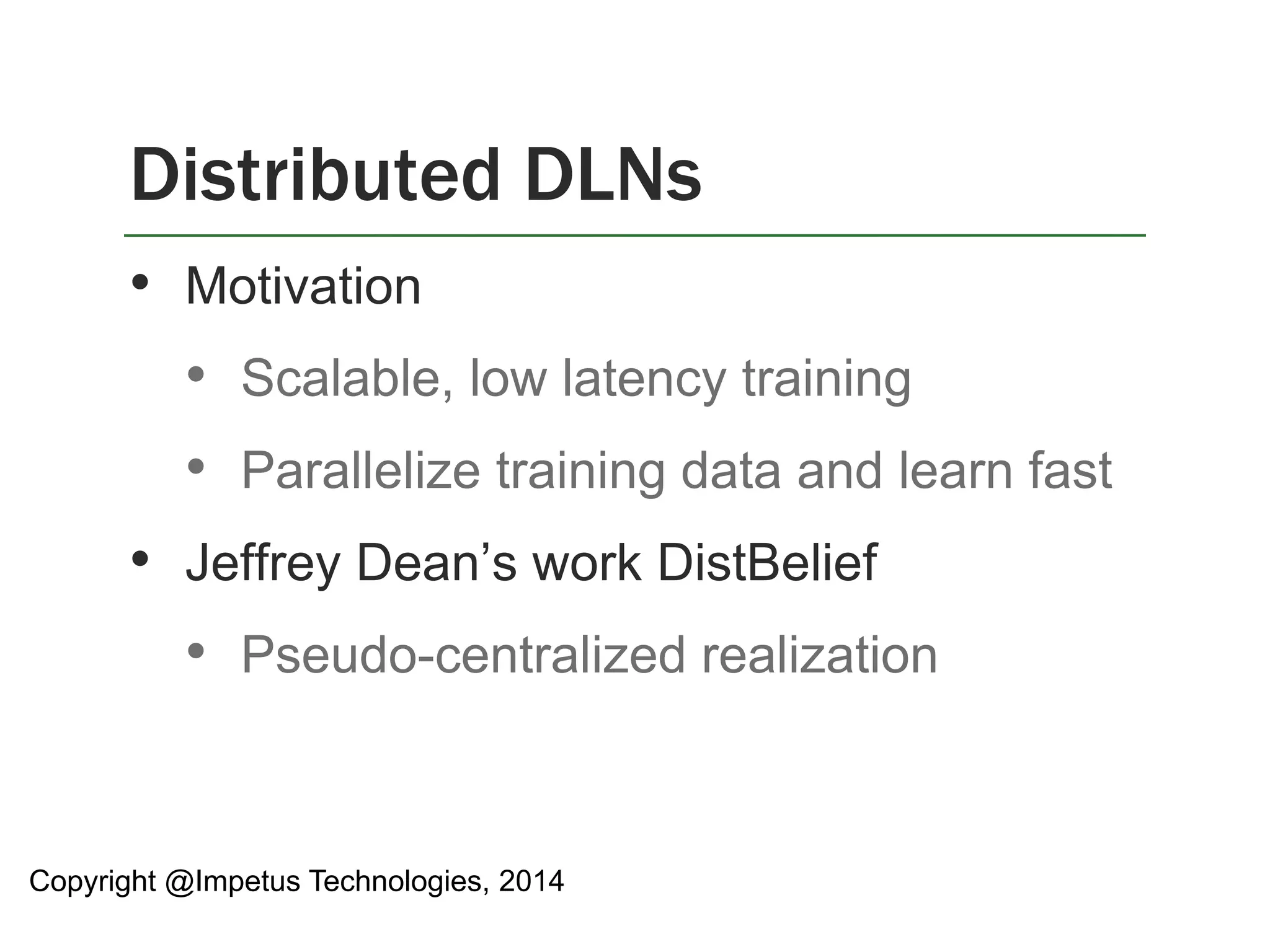 Distributed DLNs 
• Motivation 
• Scalable, low latency training 
• Parallelize training data and learn fast 
• Jeffrey Dean’s work DistBelief 
• Pseudo-centralized realization 
Copyright @Impetus Technologies, 2014 
 